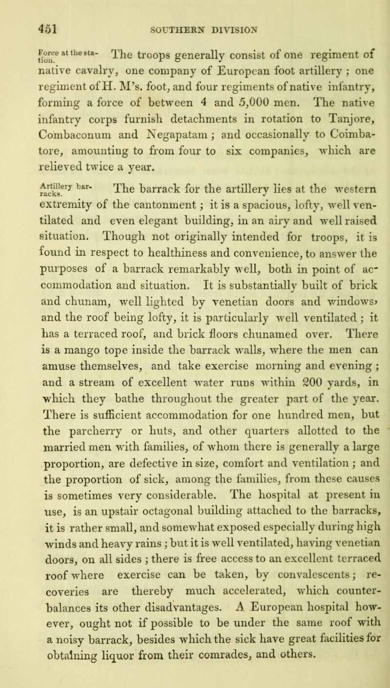 Force at the sta- trcops generally consist of one regiment of native cavalry, one company of European foot artillery ; one regiment of H. M’s. foot, and four regiments of native infantry, forming a force of between 4 and 5,000 men. The native infantry corps furnish detachments in rotation to Tanjore, Co'mbaconum and Negapatam ; and occasionally to Coimba- tore, amounting to from four to six companies, which are relieved twice a year. racks^^^ barrack for the artillery lies at the western extremity of the cantonment; it is a vspacious, lofty, well ven- tilated and even elegant building, in an airy and well raised situation. Though not originally intended for troops, it is found in respect to healthiness and convenience, to answer the purposes of a barrack remarkably well, both in point of ac“ commodation and situation. It is substantially built of brick and chunam, well lighted by Venetian doors and windows^ and the roof being lofty, it is particularly well ventilated; it has a terraced roof, and brick floors chunamed over. There is a mango tope inside the barrack walls, where the men can amuse themselves, and take exercise morning and evening ; and a stream of excellent water runs within 200 yards, in which they bathe throughout the greater part of the year. There is suffleient accommodation for one hundred men, but the parcherry or huts, and other quarters allotted to the married men with families, of whom there is generally a large proportion, are defective in size, comfort and ventilation; and the proportion of sick, among the families, from these causes is sometimes very considerable. The hospital at present in use, is an upstair octagonal building attached to the barracks, it is rather small, and somewhat exposed especially during high winds and heavy rains ; but it is well ventilated, having Venetian doors, on all sides ; there is free access to an excellent terraced roof where exercise can be taken, by convalescents; re- coveries are thereby much accelerated, which counter- balances its other disadvantages. A European hospital how- ever, ought not if possible to be under the same roof with a noisy barrack, besides which the sick have great facilities for obtaining liquor from their comrades, and others.