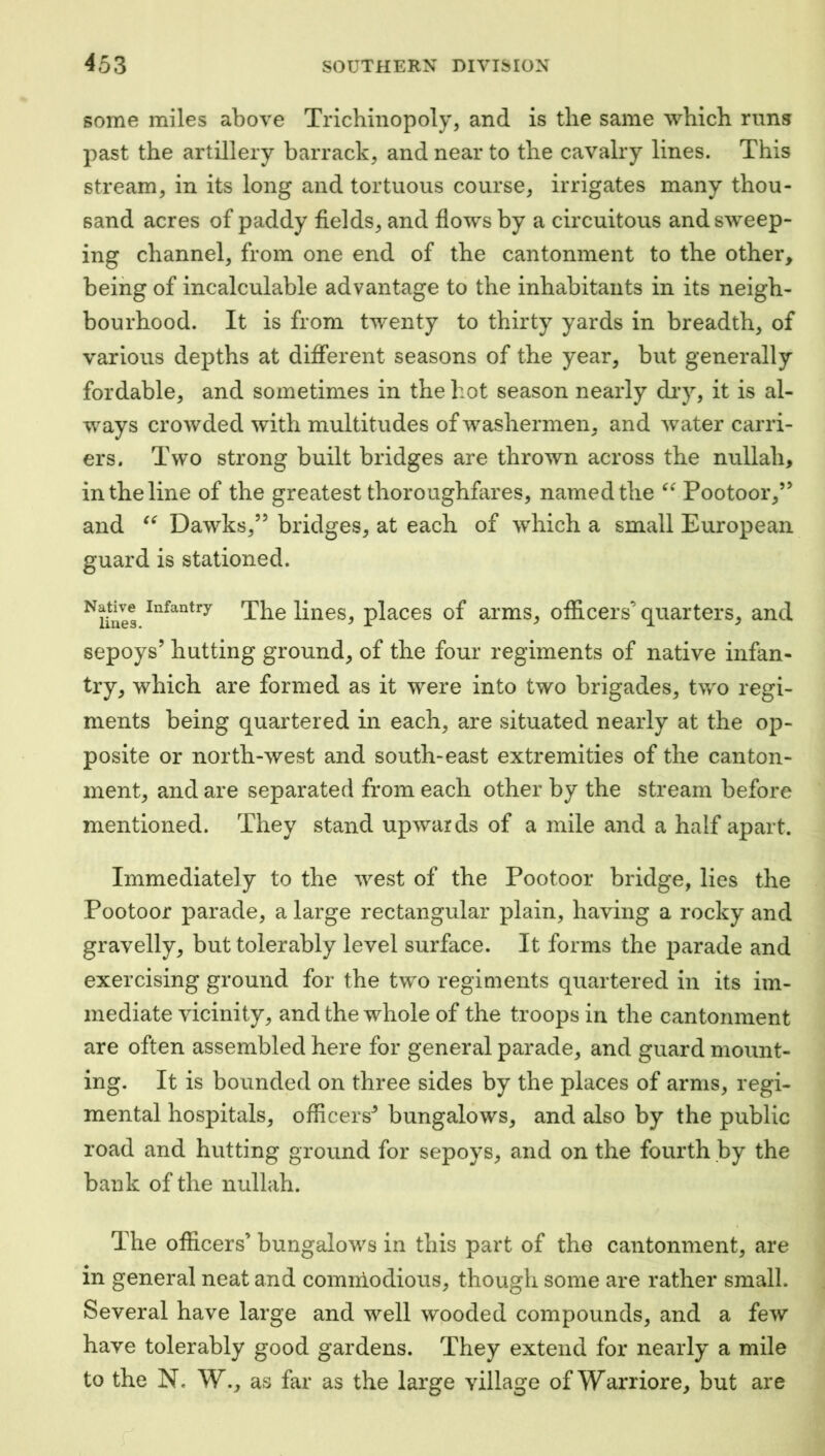 some miles above Trichinopoly, and is tlie same which runs past the artillery barrack, and near to the cavalry lines. This stream, in its long and tortuous course, irrigates many thou- sand acres of paddy fields, and flows by a circuitous and sweep- ing channel, from one end of the cantonment to the other, being of incalculable advantage to the inhabitants in its neigh- bourhood. It is from twenty to thirty yards in breadth, of various depths at different seasons of the year, but generally fordable, and sometimes in the hot season nearly diy, it is al- ways crowded with multitudes of washermen, and water carri- ers. Two strong built bridges are thrown across the nullah, in the line of the greatest thoroughfares, named the Pootoor,” and Dawks,” bridges, at each of which a small European guard is stationed. ^lilies The lines, places of arms, officers’ quarters, and sepoys’ hutting ground, of the four regiments of native infan- try, which are formed as it were into two brigades, two regi- ments being quartered in each, are situated nearly at the op- posite or north-west and south-east extremities of the canton- ment, and are separated from each other by the stream before mentioned. They stand upwards of a mile and a half apart. Immediately to the west of the Pootoor bridge, lies the Pootoor parade, a large rectangular plain, having a rocky and gravelly, but tolerably level surface. It forms the parade and exercising ground for the two regiments quartered in its im- mediate vicinity, and the whole of the troops in the cantonment are often assembled here for general parade, and guard mount- ing. It is bounded on three sides by the places of arms, regi- mental hospitals, officers'’ bungalows, and also by the public road and hutting ground for sepoys, and on the fourth by the bank of the nullah. The officers’ bungalows in this part of the cantonment, are in general neat and comniodious, though some are rather small. Several have large and well wooded compounds, and a few have tolerably good gardens. They extend for nearly a mile to the N. W., as far as the large village of Warriore, but are