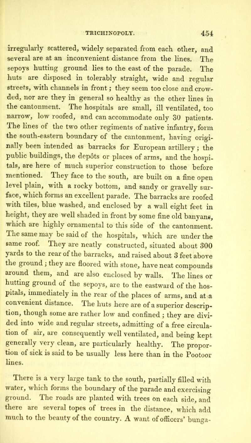 irregularly scattered^ widely separated from each other^ and several are at an inconvenient distance from the lines. The sepoys hutting ground lies to the east of the parade. The huts are disposed in tolerably straight, wide and regular streets, with channels in front; they seem too close and crow- ded, nor are they in general so healthy as the other lines in the cantonment. The hospitals are small, ill ventilated, too narrow, low roofed, and can accommodate only 30 patients. The lines of the two other regiments of native infantry, form the south-eastern boundary of the cantonment, having origi- nally been intended as barracks for European artillery; the public buildings, the depots or places of arms, and the hospi- tals, are here of much superior construction to those before mentioned. T.hey face to the south, are built on a fine open level plain, with a rocky bottom, and sandy or gravelly sur- face, which forms an excellent parade. The barracks are roofed with tiles, blue washed, and enclosed by a wall eight feet in height, they are well shaded in front by some fine old banyans, which are highly ornamental to this side of the cantonment. The same may be said of the hospitals, which are under the same roof. They are neatly constructed, situated about 300 yards to the rear of the barracks, and raised about 3 feet above the giound ; they are floored with stone, have neat compounds around them, and are also enclosed by walls. The lines or hutting ground of the sepoys, are to the eastward of the hos- pitals, immediately in the rear of the places of arms, and at a convenient distance. The huts here are of a superior descrip- tion, though some are rather low and confined; they are divi- ded into wide and regular streets, admitting of a free circula- tion of air, are consequently well ventilated, and being kept generally very clean, are particularly healthy. The propor- tion of sick is said to be usually less here than in the Pootoor lines. There is a very large tank to the south, partially filled with water, which forms the boundary of the parade and exercising ground. The roads are planted with trees on each side, and there are several topes of trees in the distance, which add much to the beauty of the country. A want of officers’ bunga-