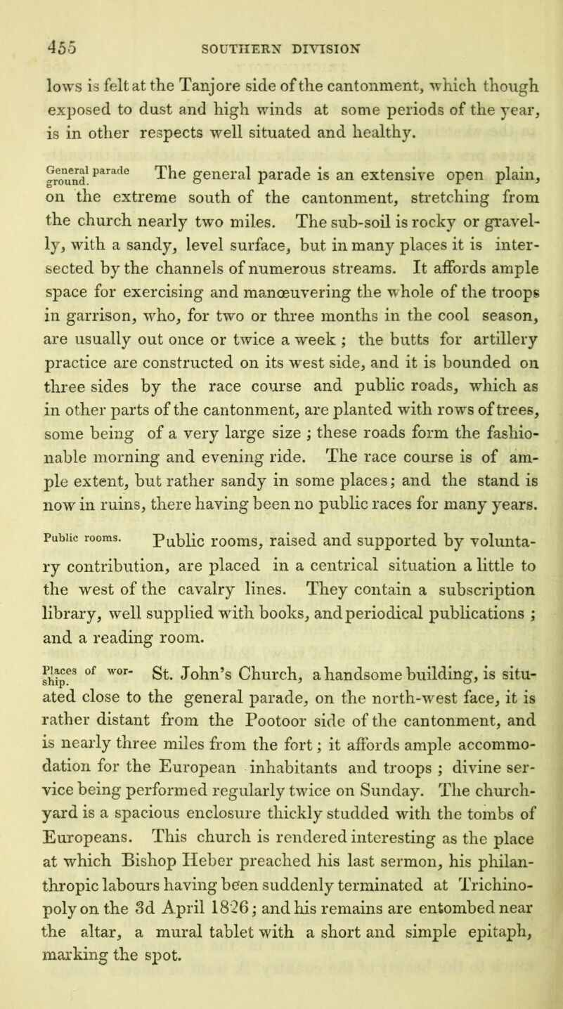 lows is felt at the Tanjore side of the cantonment, which though exposed to dust and high winds at some periods of the year, is in other respects well situated and healthy. Smnd The general parade is an extensive open plain, on the extreme south of the cantonment, stretching from the church nearly two miles. The sub-soil is rocky or gravel- ly, with a sandy, level surface, but in many places it is inter- sected by the channels of numerous streams. It affords ample space for exercising and manoeuvering the w^hole of the troops in garrison, who, for two or three months in the cool season, are usually out once or twice a week ; the butts for artillery practice are constructed on its west side, and it is bounded on three sides by the race course and public roads, which as in other parts of the cantonment, are planted with rows of trees, some being of a very large size ; these roads form the fashio- nable morning and evening ride. The race course is of am- ple extent, but rather sandy in some places; and the stand is now in ruins, there having been no public races for many years. Public rooms. Public rooms, raised and supported by volunta- ry contribution, are placed in a centrical situation a little to the west of the cavalry lines. They contain a subscription library, well supplied with books, and periodical publications ; and a reading room. St. John’s Church, a handsome building, is situ- ated close to the general parade, on the north-west face, it is rather distant from the Pootoor side of the cantonment, and is nearly three miles from the fort; it affords ample accommo- dation for the European inhabitants and troops ; divine ser- vice being performed regularly twice on Sunday. The church- yard is a spacious enclosure thickly studded with the tombs of Europeans. This church is rendered interesting as the place at which Bishop Heber preached his last sermon, his philan- thropic labours having been suddenly terminated at Trichino- poly on the 3d April 1826; and his remains are entombed near the altar, a mural tablet with a short and simple epitaph, marking the spot.