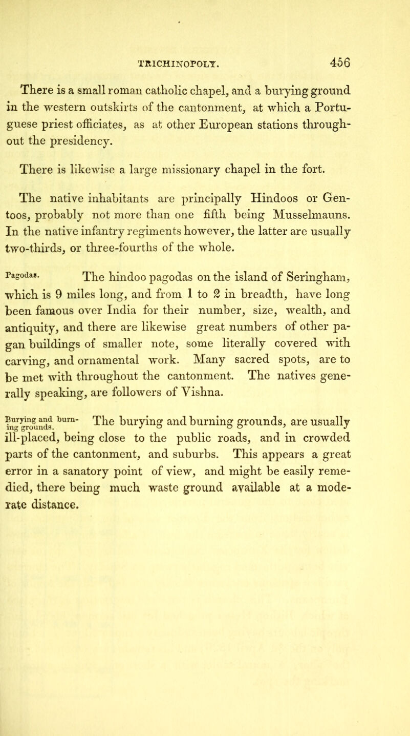 There is a small roman catholic chapel, and a burying ground in the western outskirts of the cantonment, at which a Portu- guese priest officiates, as at other European stations thi’ough- out the presidency. There is likewise a large missionary chapel in the fort. The native inhabitants are principally Hindoos or Gen- toos, probably not more than one fifth being Musselmauns. In the native infantry regiments however, the latter are usually two-thirds, or three-fourths of the whole. Pagoda*. hindoo pagodas on the island of Seringham, which is 9 miles long, and from 1 to 2 in breadth, have long been famous over India for their number, size, wealth, and antiquity, and there are likewise great numbers of other pa- gan buildings of smaller note, some literally covered with carving, and ornamental work. Many sacred spots, are to be met with throughout the cantonment. The natives gene- rally speaking, are followers of Vishna. fnJ^TOunds buryiug and burning grounds, are usually ill-placed, being close to the public roads, and in crowded parts of the cantonment, and suburbs. This appears a great error in a sanatory point of view, and might be easily reme- died, there being much waste ground available at a mode- rate distance.