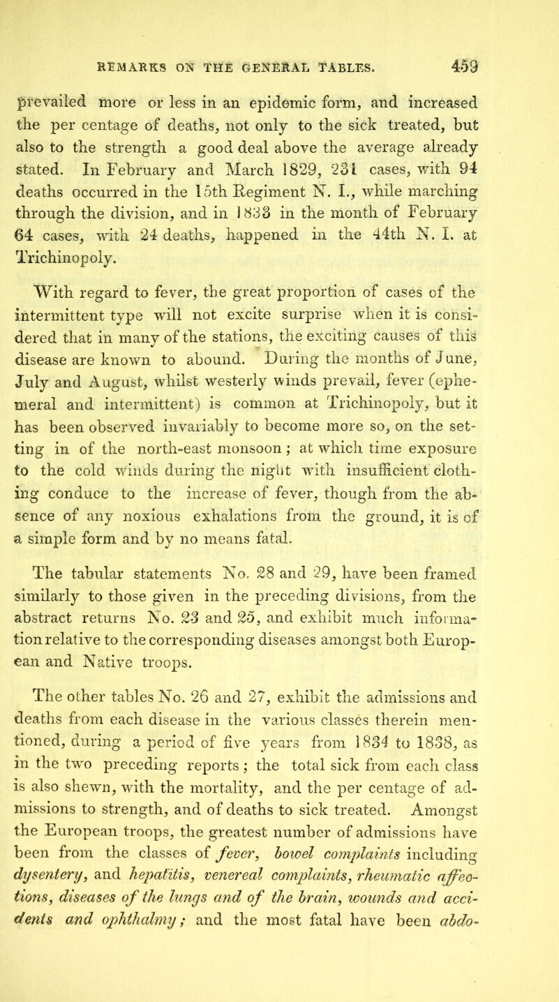prevailed more or less in an epidemic form, and increased the per centage of deaths, not only to the sick treated, but also to the strength a good deal above the average already stated. In February and March 1829, 23 L cases, with 94 deaths occurred in the 15th Regiment N. I., while marching through the division, and in 1833 in the month of February 64 cases, with 24 deaths, happened in the 44th N. i. at Trichinopoly. With regard to fever, the great proportion of cases of the intermittent type will not excite surprise when it is consi» dered that in many of the stations, the exciting causes of this disease are known to abound. During the months of June, July and August, whilst westerly winds prevail, fever (ephe- meral and intermittent) is common at Trichinopoly, but it has been observed invariably to become more so, on the set- ting in of the north-east monsoon; at which time exposure to the cold winds during the night with insufficient cloth- ing conduce to the increase of fever, though from the ab- sence of any noxious exhalations from the ground, it is of a simple form and by no means fatal. The tabular statements No. 28 and 29, have been framed similarly to those given in the preceding divisions, from the abstract returns No. 2S and 25, and exhibit much informa^ tion relative to the corresponding diseases amongst both Europ- ean and Native troops. The other tables No. 26 and 27, exhibit the admissions and deaths from each disease in the various classes therein men- tioned, during a period of live years from 1834 to 1838, as in the two preceding reports ,* the total sick from each class is also shewn, with the mortality, and the per centage of ad- missions to strength, and of deaths to sick treated. Amongst the European troops, the greatest number of admissions have been from the classes of fever, howel complaints including dysentery, and hepatitis, venereal complaints, rheumatic affec- tions, diseases of the lungs and of the brain, ivounds and acci- dents and ophthalmy; and the most fatal have been ahdo-