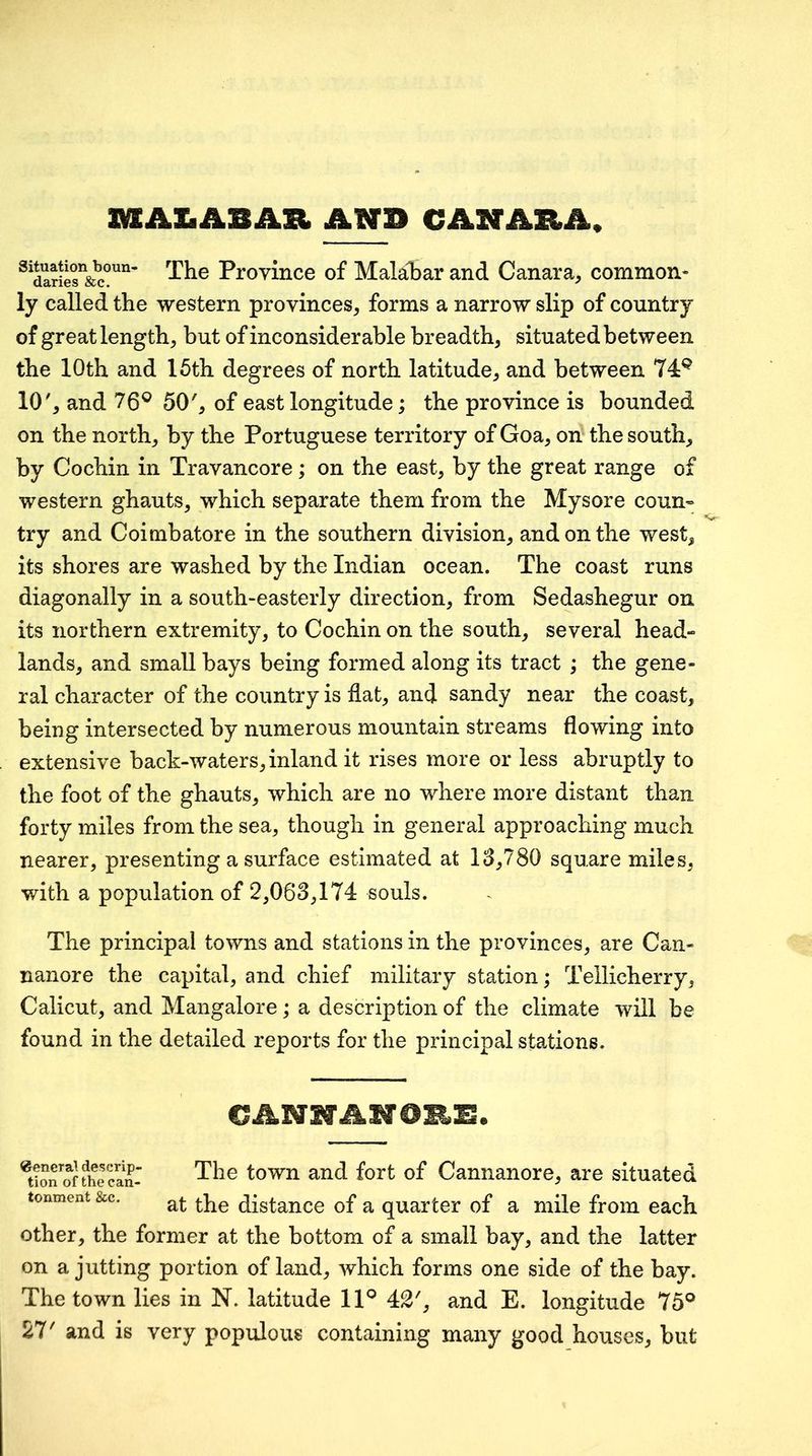 IMEAXiABAR AWP CANABA, ^^daries’&c°^^’ Piovince of MalalDar and Canara^ common* ly called the western provinces, forms a narrow slip of country of great length, but of inconsiderable breadth, situated between the 10th and 15th degrees of north latitude, and between 74^ 10', and 76® 50', of east longitude; the province is bounded on the north, by the Portuguese territory of Goa, on the south, by Cochin in Travancore; on the east, by the great range of western ghauts, which separate them from the Mysore coun« try and Coimbatore in the southern division, and on the west, its shores are washed by the Indian ocean. The coast runs diagonally in a south-easterly direction, from Sedashegur on its northern extremity, to Cochin on the south, several head-- lands, and small bays being formed along its tract ; the gene- ral character of the country is flat, and sandy near the coast, being intersected by numerous mountain streams flowing into extensive back-waters, inland it rises more or less abruptly to the foot of the ghauts, which are no where more distant than forty miles from the sea, though in general approaching much nearer, presenting a surface estimated at 13,780 square miles, with a population of 2,063,174 souls. The principal towns and stations in the provinces, are Can- nanore the capital, and chief military station; Tellicherry, Calicut, and Mangalore; a description of the climate will be found in the detailed reports for the principal stations. ^tio^Jffhlcanr The town and fort of Cannanore, are situated tonment &c. distance of a quarter of a mile from each other, the former at the bottom of a small bay, and the latter on a jutting portion of land, which forms one side of the bay. The town lies in N. latitude 11® 42', and E. longitude 75® 27' and is very populous containing many good houses, but