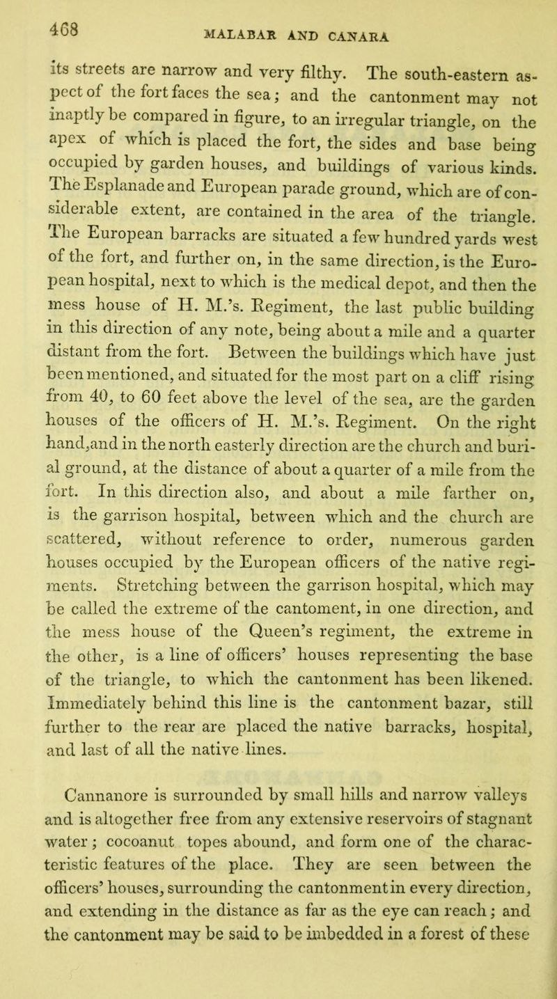 MALABAR AND CANARA its streets are narrow and very filthy. The south-eastern as- j)ect of the fort faces the sea; and the cantonment may not inaptly be compared in figure^ to an irregular triangle^ on the apex of which is placed the fort, the sides and base being occupied by garden houses, and buildings of various kinds. The Esplanade and European parade ground, \vhich are of con- siderable extent, are contained in the area of the triangle, ilie European barracks are situated a few hundred yards west of the fort, and further on, in the same direction, is the Euro- pean hospital, next to which is the medical depot, and then the mess house of H. M.’s. Eegiment, the last public building in this direction of any note, being about a mile and a quarter distant from the fort. Between the buildings which have just been mentioned, and situated for the most part on a cliff rising from 40, to 60 feet above the level of the sea, are the garden houses of the officers of H. M.’s. Regiment. On the right hand,and in the north easterly direction are the church and buri- al ground, at the distance of about a quarter of a mile from the fort. In this direction also, and about a mile farther on, is the garrison hospital, between which and the church are scattered, without reference to order, numerous garden houses occupied by the European officers of the native regi- ments. Stretching between the garrison hospital, which may be called the extreme of the cantoment, in one direction, and the mess house of the Queen’s regiment, the extreme in the other, is a line of officers’ houses representing the base of the triangle, to which the cantonment has been likened. Immediately behind this line is the cantonment bazar, still further to the rear are placed the native barracks, hospital, and last of all the native lines. Cannanore is surrounded by small hills and narrow valleys and is altogether free from any extensive reservoirs of stagnant water; cocoanut topes abound, and form one of the charac- teristic features of the place. They are seen between the officers’ houses, surrounding the cantonment in every direction, and extending in the distance as far as the eye can reach ,* and the cantonment may be said to be imbedded in a forest of these