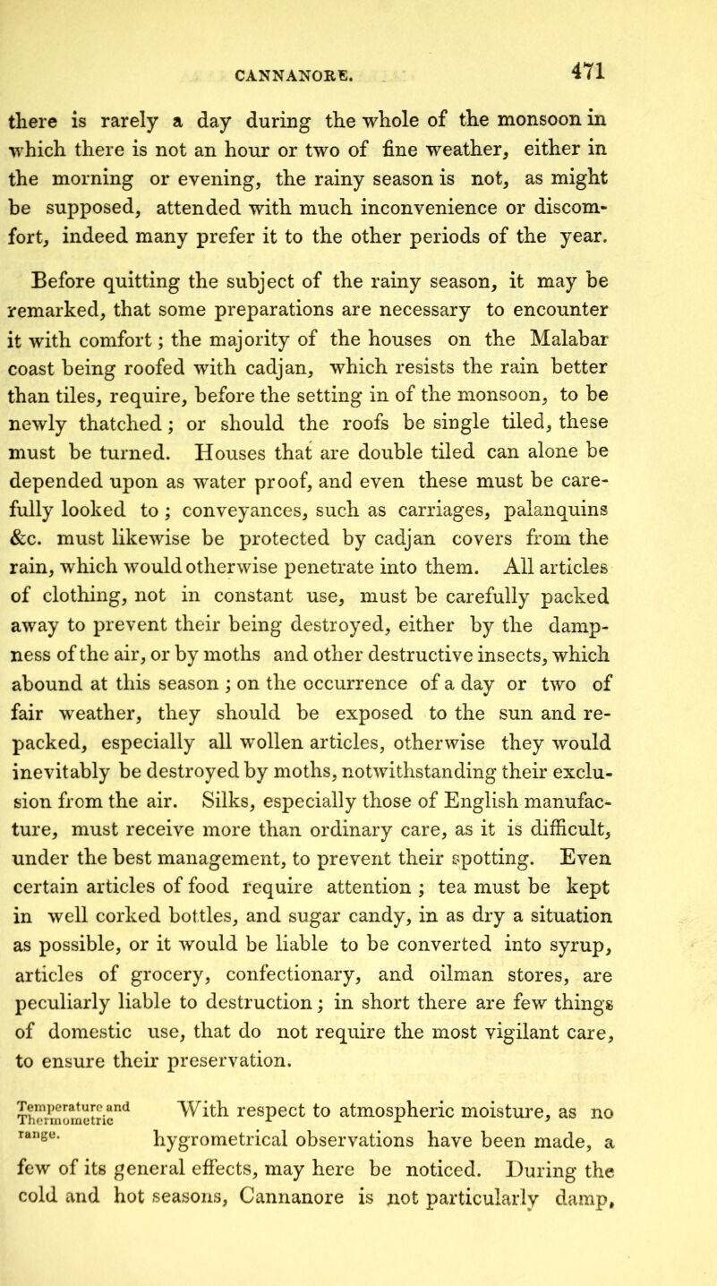 there is rarely a day during the whole of the monsoon in which there is not an hour or two of fine weather, either in the morning or evening, the rainy season is not, as might be supposed, attended with much inconvenience or discom- fort, indeed many prefer it to the other periods of the year. Before quitting the subject of the rainy season, it may be remarked, that some preparations are necessary to encounter it with comfort; the majority of the houses on the Malabar coast being roofed with cadjan, which resists the rain better than tiles, require, before the setting in of the monsoon, to be newly thatched; or should the roofs be single tiled, these must be turned. Houses that are double tiled can alone be depended upon as water proof, and even these must be care- fully looked to; conveyances, such as carriages, palanquins &c. must likewise be protected by cadjan covers from the rain, which would otherwise penetrate into them. All articles of clothing, not in constant use, must be carefully packed away to prevent their being destroyed, either by the damp- ness of the air, or by moths and other destructive insects, which abound at this season : on the occurrence of a dav or two of fair weather, they should be exposed to the sun and re- packed, especially all wollen articles, otherwise they would inevitably be destroyed by moths, notwithstanding their exclu- sion from the air. Silks, especially those of English manufac- ture, must receive more than ordinary care, as it is difficult, under the best management, to prevent their spotting. Even certain articles of food require attention ; tea must be kept in well corked bottles, and sugar candy, in as dry a situation as possible, or it would be liable to be converted into syrup, articles of grocery, confectionary, and oilman stores, are peculiarly liable to destruction; in short there are few things of domestic use, that do not require the most vigilant care, to ensure their preservation. Temperature and Thermometric range. With respect to atmospheric moisture, as no hygrometrical observations have been made, a few of its general effects, may here be noticed. During the cold and hot seasons, Cannanore is not particularly damp.