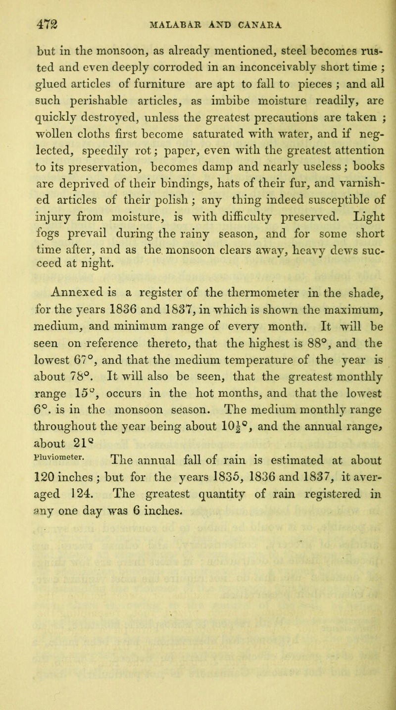 but in the monsoon^ as already mentioned, steel becomes rus- ted and even deeply corroded in an inconceivably short time ; glued articles of furniture are apt to fall to pieces ; and all such perishable articles, as imbibe moisture readily, are quickly destroyed, unless the greatest precautions are taken ; wbllen cloths first become saturated with water, and if neg- lected, speedily rot; paper, even with the greatest attention to its preservation, becomes damp and nearly useless; books are deprived of their bindings, hats of their fur, and varnish- ed articles of their polish; any thing indeed susceptible of injury from moisture, is with difficulty preserved. Light fogs prevail during the rainy season, and for some short time after, and as the, monsoon clears away, heavy dews suc- ceed at night. Annexed is a register of the thermometer in the shade, for the years 1836 and 1837, in which is shown the maximum, medium, and minimum range of every month. It will be seen on reference thereto, that the highest is 88^, and the lowest 67°, and that the medium temperature of the year is about 78°. It will also be seen, that the greatest monthly range 15°, occurs in the hot months, and that the lowest 6°. is in the monsoon season. The medium monthly range throughout the year being about 10^°, and the annual ranges about 21^ Pluviometer. annual fall of rain is estimated at about 120 inches ; but for the years 1835, 1836 and 1837, it aver- aged 124. The greatest quantity of rain registered in any one day was 6 inches.