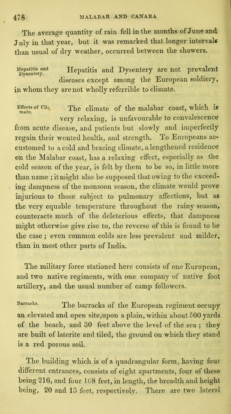 The average quantity of rain fell in the months of June and July in that year, but it was remarked that longer intervale than usual of dry weather, occurred between the showers. ^ys^^ntery^^ Hepatitis aiid Dysentery are not prevalent diseases except among the European soldiery, in whom they are not wholly referrible to climate. Effects of Cli- inate. The climate of the malabar coast, which is very relaxing, is unfavourable to convalescence from acute disease, and patients but slowly and imperfectly regain their wonted health, and strength. To Europeans ac- customed to a cold and bracing climate, a lengthened residence on the Malabar coast, has a relaxing effect, especially as the cold season of the year, is felt by them to be so, in little more than name ; it might also be supposed that owing to the exceed- ing dampness of the monsoon season, the climate would prove injurious to those subject to pulmonary affections, but as the very equable temperature throughout the rainy season, counteracts much of the deleterious effects, that dampness might otherwise give rise to, the reverse of this is found to be the case ; even common colds are less prevalent and milder, than in most other parts of India. The military force stationed here consists of one European, and two native regiments, with one company of native foot artillery, and the usual number of camp followers. Barracks. The barracks of the European regiment occupy an elevated and open site,upon a plain, wdthin about 600 yards of the beach, and 30 feet above the level of the sea ; they are built of laterite and tiled, the ground on which they stand is a red porous soil. The building which is' of a quadrangular form, having four different entrances, consists of eight apartments, four of these being 216, and four 168 feet, in length, the breadth and height being, 20 and 13 feet, respectively. There are two lateral