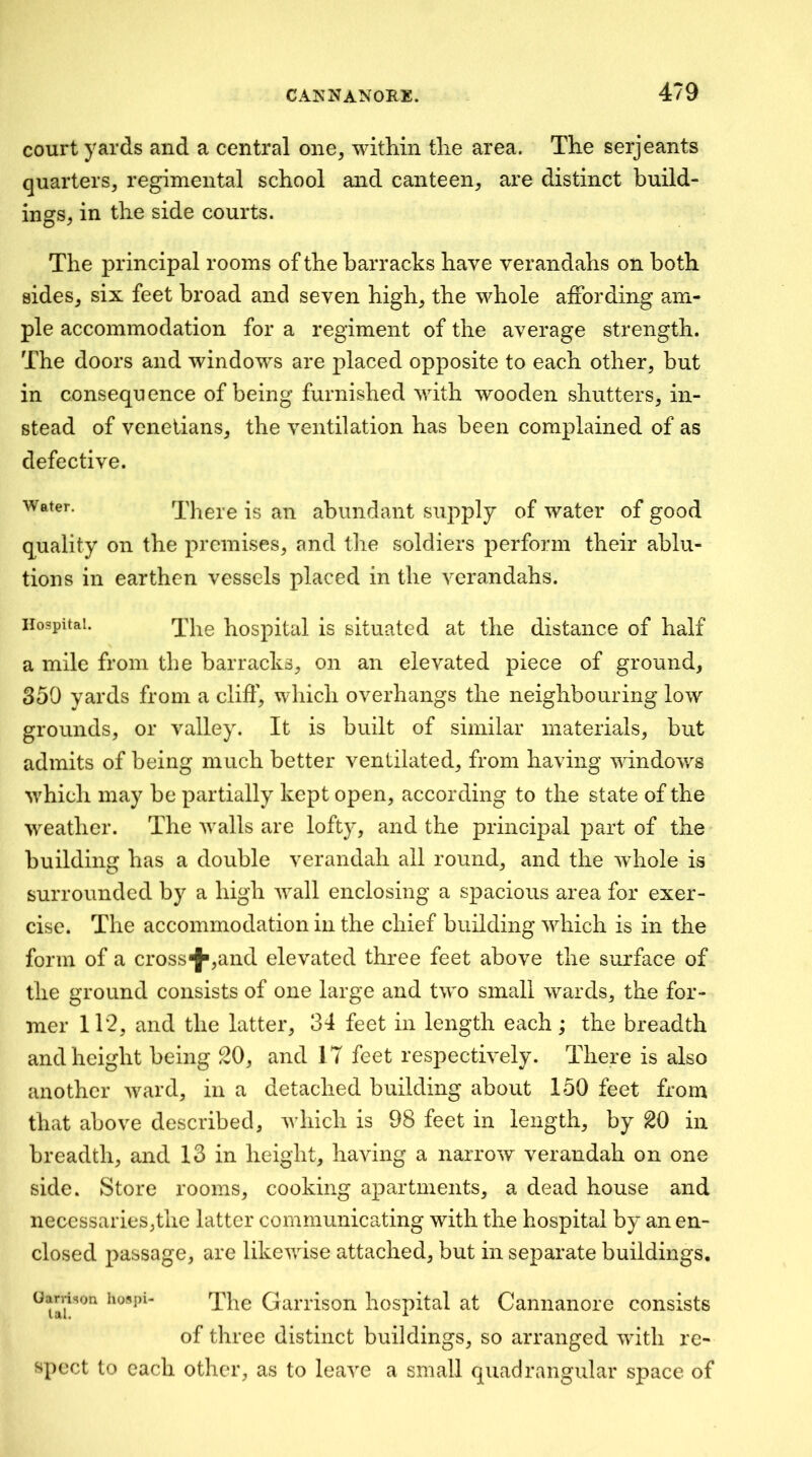 court yards and a central one, within tlie area. The serjeants quarters, regimental school and canteen, are distinct build- ings, in the side courts. The principal rooms of the barracks have verandahs oil both sides, six feet broad and seven high, the whole affording am- ple accommodation for a regiment of the average strength. The doors and windows are placed opposite to each other, but in consequence of being furnished with wooden shutters, in- stead of Venetians, the ventilation has been complained of as defective. There is an abundant supply of water of good quality on the premises, and the soldiers perform their ablu- tions in earthen vessels placed in the verandahs. Hospital. q'Pg hospital is situated at the distance of half a mile from the barracks, on an elevated piece of ground, 350 yards from a clift', which overhangs the neighbouring low grounds, or valley. It is built of similar materials, but admits of being much better ventilated, from having windows which may be partially kept open, according to the state of the weather. The walls are lofty, and the principal part of the building has a double verandah all round, and the whole is surrounded by a high wall enclosing a spacious area for exer- cise. The accommodation in the chief building which is in the form of a crossf>,and elevated three feet above the surface of the ground consists of one large and two small wards, the for- mer 112, and the latter, 34 feet in length each; the breadth and height being 20, and 17 feet respectively. There is also another ward, in a detached building about 150 feet from that above described, which is 98 feet in length, by 20 in breadth, and 13 in height, having a narrow verandah on one side. Store rooms, cooking apartments, a dead house and necessaries,the latter communicating with the hospital by an en- closed passage, are likewise attached, but in separate buildings, Oarvison hospi- Ganison hospital at Cannanore consists of three distinct buildings, so arranged with re- spect to each other, as to leave a small quadrangular space of