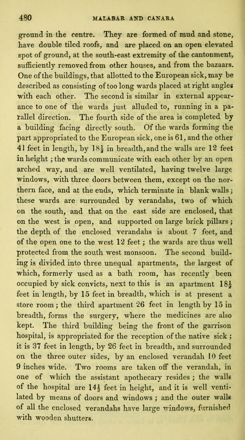 ground in the centre. They are formed of mud and stone, have double tiled roofs, and are placed on an open elevated spot of ground, at the south-east extremity of the cantonment, sufficiently removed from other houses, and from the bazaars. One of the buildings, that allotted to the European sick, may be described as consisting of too long wards placed at right angles with each other. The second is similar in external appear- ance to one of the wards just alluded to, running in a pa- rallel direction. The fourth side of the area is completed by a building facing directly south. Of the wards forming the part appropriated to the European sick, one is 61, and the other 41 feet in length, by 18| in breadth, and the walls are 12 feet in height ; the wards communicate with each other by an open arched way, and are well ventilated, having twelve large windows, with three doors between them, except on the nor- thern face, and at the ends, which terminate in blank walls ; these wards are surrounded by verandahs, two of which on the south, and that on the east side are enclosed, that on the west is open, and supported on large brick pillars ; the depth of the enclosed verandahs is about 7 feet, and of the open one to the west 12 feet; the wards are thus well protected from the south west monsoon. The second build- ing is divided into three unequal apartments, the largest of which, formerly used as a bath room, has recently been occupied by sick convicts, next to this is an apartment 18J feet in length, by 15 feet in breadth, which is at present a store room; the third apartment 26 feet in length by 15 in breadth, forms the surgery, where the medicines are also kept. The third building being the front of the garrison hospital, is appropriated for the reception of the native sick ; it is 37 feet in length, by 26 feet in breadth, and surrounded on the three outer sides, by an enclosed verandah 10 feet 9 inches wide. Two rooms are taken off the verandah, in one of which the assistant apothecary resides ; the walls of the hospital are 14| feet in height, and it is well venti- lated by means of doors and windows ; and the outer walls of all the enclosed verandahs have large windows, furnished Muth wooden shutters.