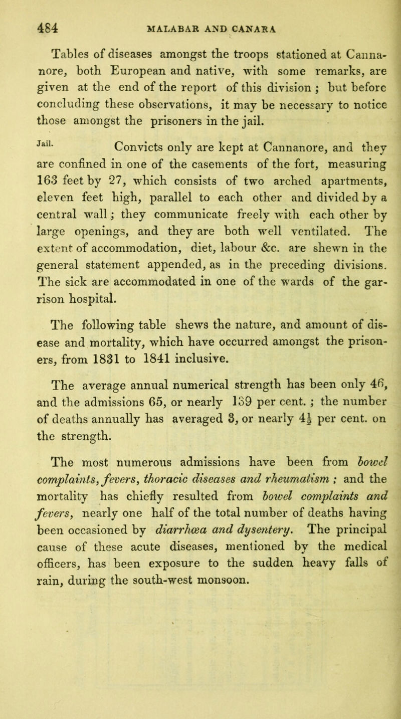 Tables of diseases amongst the troops stationed at Canna- nore, both European and native^ with some remarks, are given at the end of the report of this division ; but before concluding these observations, it may be necessary to notice those amongst the prisoners in the jail. Convicts only are kept at Cannanore, and they are confined in one of the casements of the fort, measuring 163 feet by 27, which consists of two arched apartments, eleven feet high, parallel to each other and divided by a central wall; they communicate freely with each other by large openings, and they are both well ventilated. The extent of accommodation, diet, labour &c. are shewn in the general statement appended, as in the preceding divisions. The sick are accommodated in one of the wards of the gar- rison hospital. The following table shews the nature, and amount of dis- ease and mortality, which have occurred amongst the prison- ers, from 1831 to 1841 inclusive. The average annual numerical strength has been only 46, and the admissions 65, or nearly 139 per cent. ; the number of deaths annually has averaged 3, or nearly 4| per cent, on the strength. The most numerous admissions have been from howcl complaints, fevers, thoracic diseases and rheumatism ; and the mortality has chiefly resulted from howel complaints and fevers, nearly one half of the total number of deaths having been occasioned by diarrhoea and dysentery. The principal cause of these acute diseases, mentioned bv the medical officers, has been exposure to the sudden heavy falls of rain, during the south-west monsoon.