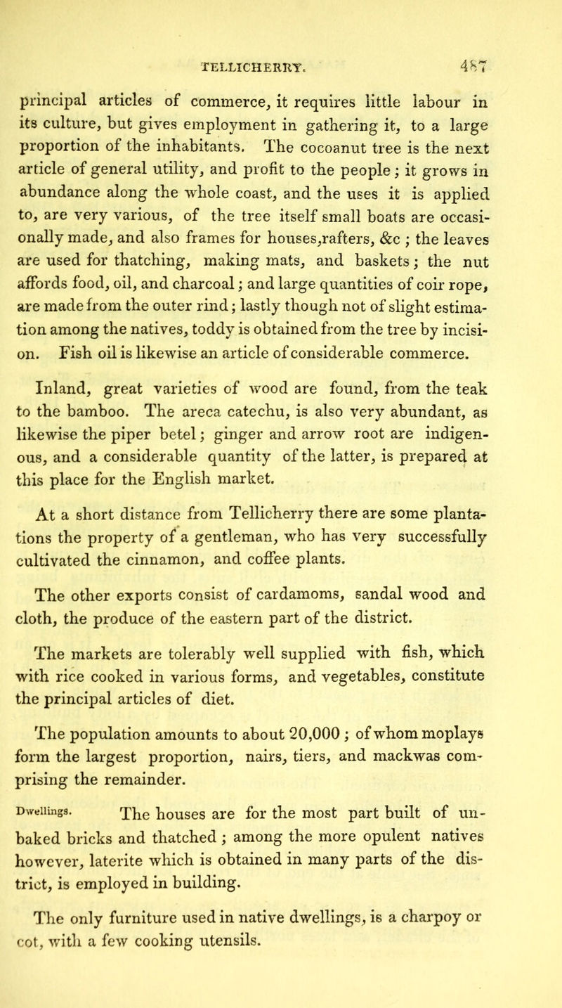 principal articles of commerce^ it requires little labour in its culture, but gives employment in gathering it, to a large proportion of the inhabitants. The cocoanut tree is the next article of general utility, and profit to the people; it grows in abundance along the whole coast, and the uses it is applied to, are very various, of the tree itself small boats are occasi- onally made, and also frames for houses,rafters, &c ; the leaves are used for thatching, making mats, and baskets; the nut affords food, oil, and charcoal; and large quantities of coir rope, are made from the outer rind; lastly though not of slight estima- tion among the natives, toddy is obtained from the tree by incisi- on. Fish oil is likewise an article of considerable commerce. Inland, great varieties of wood are found, from the teak to the bamboo. The areca catechu, is also very abundant, as likewise the piper betel; ginger and arrow root are indigen- ous, and a considerable quantity of the latter, is prepared at this place for the English market. At a short distance from Tellicherry there are some planta- . 0 tions the property of a gentleman, who has very successfully cultivated the cinnamon, and coffee plants. The other exports consist of cardamoms, sandal wood and cloth, the produce of the eastern part of the district. The markets are tolerably well supplied with fish, which with rice cooked in various forms, and vegetables, constitute the principal articles of diet. The population amounts to about 20,000; of whom moplays form the largest proportion, nairs, tiers, and mackwas com- prising the remainder. Dwellings. houses are for the most part built of un- baked bricks and thatched ; among the more opulent natives however, laterite which is obtained in many parts of the dis- trict, is employed in building. The only furniture used in native dwellings, is a charpoy or cot, with a few cooking utensils.