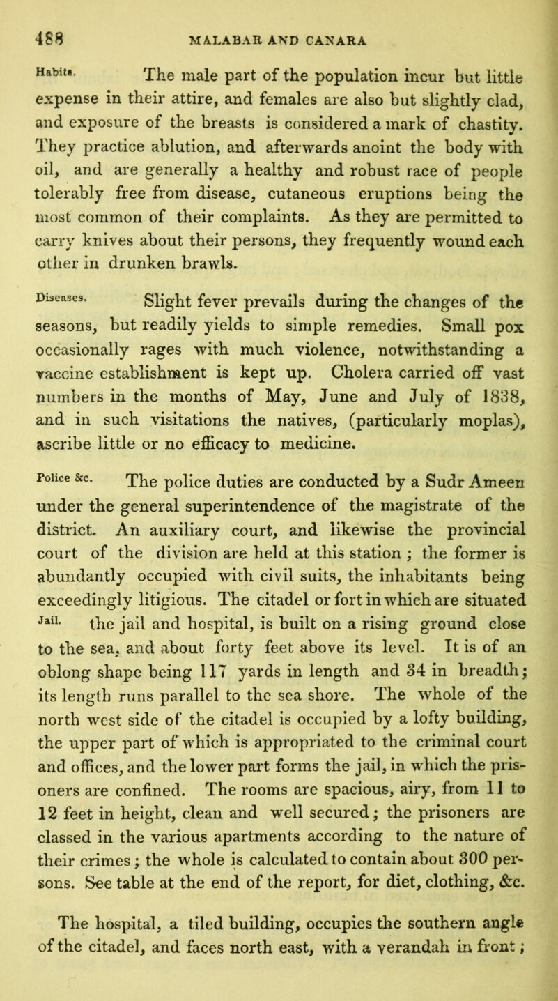 Habiti. The male part of the population incur but little expense in their attire, and females are also but slightly clad, and exposure of the breasts is considered a mark of chastity. They practice ablution, and afterwards anoint the body with oil, and are generally a healthy and robust race of people tolerably free from disease, cutaneous eruptions being the most common of their complaints. As they are permitted to carry knives about their persons, they frequently wound each other in drunken brawls. Diseases. Slight fevcr prevails during the changes of the seasons, but readily yields to simple remedies. Small pox occasionally rages with much violence, notwithstanding a vaccine establishment is kept up. Cholera carried off vast numbers in the months of May, June and July of 1838, and in such visitations the natives, (particularly moplas), ascribe little or no efficacy to medicine. Police &c. The police duties are conducted by a Sudr Ameen under the general superintendence of the magistrate of the district. An auxiliary court, and likewise the provincial court of the division are held at this station ; the former is abundantly occupied with civil suits, the inhabitants being exceedingly litigious. The citadel or fort in which are situated the jail and hospital, is built on a rising ground close to the sea, and about forty feet above its level. It is of an oblong shape being 117 yards in length and 34 in breadth; its length runs parallel to the sea shore. The whole of the north west side of the citadel is occupied by a lofty building, the upper part of which is appropriated to the criminal court and offices, and the lower part forms the jail, in which the pris- oners are confined. The rooms are spacious, airy, from 11 to 12 feet in height, clean and well secured; the prisoners are classed in the various apartments according to the nature of their crimes ; the whole is calculated to contain about 300 per- sons. See table at the end of the report, for diet, clothing, &c. The hospital, a tiled building, occupies the southern angle of the citadel, and faces north east, with a verandah in fron f • #