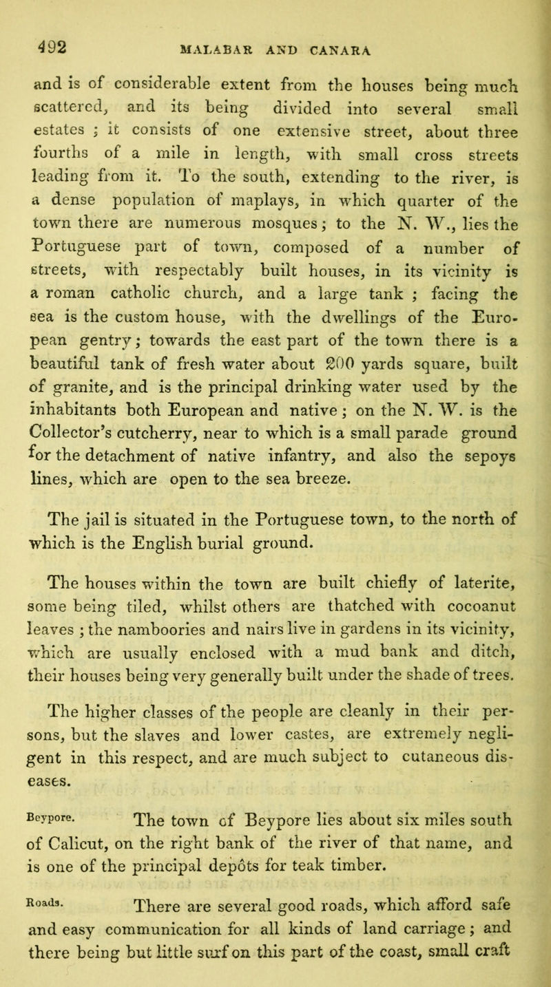 and is of considerable extent from the houses being much scattered^ and its being divided into several small estates ; it consists of one extensive street, about three fourths of a mile in length, with small cross streets leading from it. To the south, extending to the river, is a dense population of maplays, in which quarter of the towm there are numerous mosques; to the N. W., lies the Portuguese part of town, composed of a number of streets, with respectably built houses, in its vicinity is a roman catholic church, and a large tank ; facing the eea is the custom house, with the dwellings of the Euro- pean gentry; towards the east part of the town there is a beautiful tank of fresh water about 200 yards square, built of granite, and is the principal drinking water used by the inhabitants both European and native; on the N. W, is the Collector’s cutcherry, near to which is a small parade ground for the detachment of native infantry, and also the sepoys lines, which are open to the sea breeze. The jail is situated in the Portuguese town, to the north of which is the English burial ground. The houses Vv^ithin the town are built chiefly of laterite, some being tiled, whilst others are thatched with cocoanut leaves ; the namboories and nairs live in gardens in its vicinity, v/hich are usually enclosed wdth a mud bank and ditch, their houses being very generally built under the shade of trees. The higher classes of the people are cleanly in their per- sons, but the slaves and low^er castes, are extremely negli- gent in this respect, and are much subject to cutaneous dis- eases. Beypore. town cf Beypore lies about six miles south of Calicut, on the right bank of the river of that name, and is one of the principal depots for teak timber. Roads. There are several good roads, which afford safe and easy communication for all kinds of land carriage; and there being but little siu'f on this part of the coast, small craft