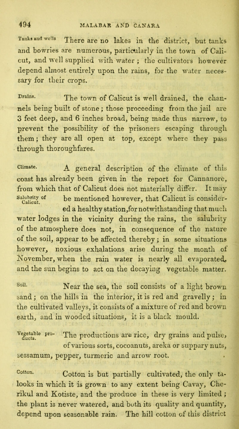 Tanks and wells Xj^ere are no lakes in the district, but tanks and bowries are numerous, particularly in the town of Cali- cut, and well supplied with \vater ; the cultivators however depend almost entirely upon the rains, for the water neces- sary for their crops. Drams. xhe town of Calicut is well drained, the chan- nels being built of stone ; those proceeding from the jail are 3 feet deep, and 6 inches broad, being made thus narrow, to prevent the possibility of the prisoners escaping through them; they are all open at top, except where they pass through thoroughfares. Climate. A general description of the climate of this coast has already been given in the report for Cannanore, from which that of Calicut does not materially differ. It may Salubrity of mentioned however, that Calicut is consider- ed a healthy station,for notwithstanding that much water lodges in the vicinity during the rains, the salubrity of the atmosphere does not, in consequence of the nature of the soil, appear to be affected thereby; in some situations however, noxious exhalations arise during the month of November, when the rain water is nearly all evaporated, and the sun begins to act on the decaying vegetable matter. Near the sea, the soil consists of a light browm sand; on the hills in the interior, it is red and gravelly; in the cultivated valleys, it consists of a mixture of red and brown ea.rth, and in wooded situations, it Is a black mould. productions are rice, dry grains and pulse^ of various sorts, cocoanuts, areka or suppary nuts, sessamum, pepper, turmeric and arrow root. Cotton. Cotton is but partially cultivated, the only ta- looks in w'hich it is growm to any extent being Cavay, Che- rikul and Kotiste, and the produce in these is very limited ; the plant is never watered, and both its quality and quantity, depend upon seasonable rain. The hill cotton of this district