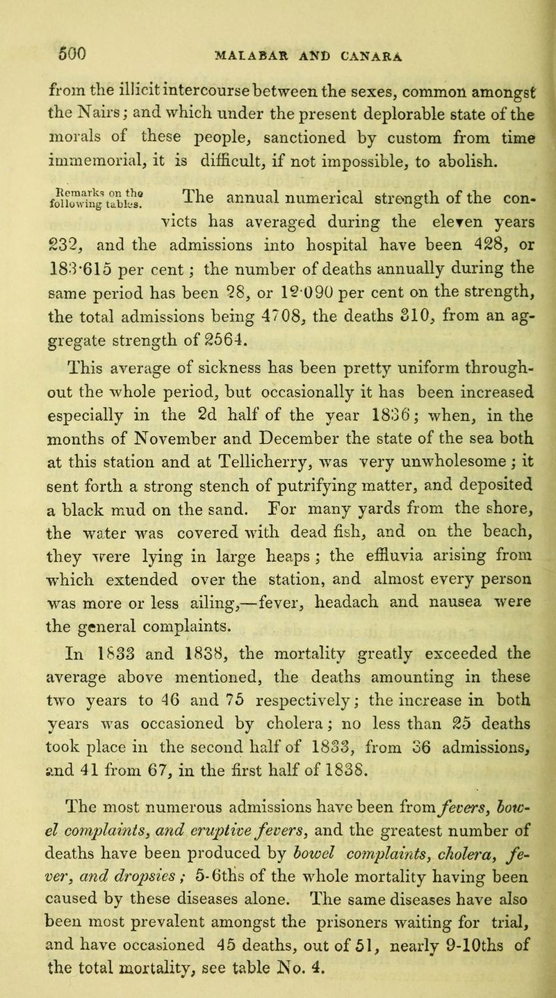 from the illicit intercourse between the sexes, common amongst the Nairs; and which under the present deplorable state of the morals of these people, sanctioned by custom from time immemorial, it is difficult, if not impossible, to abolish. annual numerical strength of the con- victs has averaged during the eleven years 232, and the admissions into hospital have been 428, or 183*615 per cent; the number of deaths annually during the same period has been 28, or 12’090 per cent on the strength, the total admissions being 4708, the deaths SIO, from an ag- gregate strength of 2664. This average of sickness has been pretty uniform through- out the whole period, but occasionally it has been increased especially in the 2d half of the year 1836 j when, in the months of November and December the state of the sea both at this station and at Tellicherry, was very unwholesome; it sent forth a strong stench of putrifying matter, and deposited a black mud on the sand. For many yards from the shore, the water was covered with dead fish, and on the beach, they Trere lying in large hea.ps ; the effluvia arising from wffiich extended over the station, and almost every person was more or less ailing,—fever, headach and nausea were the general complaints. In 1S33 and 1838, the mortality greatly exceeded the average above mentioned, the deaths amounting in these two years to 46 and 75 respectively; the increase in both years was occasioned by cholera; no less than 25 deaths took place in the second half of 1833, from 36 admissions, and 41 from 67, in the first half of 1838. The most numerous admissions have been from Jivers, bow- el complaints^ and eruptive fevers, and the greatest number of deaths have been produced by bowel complaints, cTiolei'a, fe- ver, and dropsies ; 5* 6ths of the whole mortality having been caused by these diseases alone. The same diseases have also been most prevalent amongst the prisoners waiting for trial, and have occasioned 45 deaths, out of 51, nearly 9-lOths of th^total mortality, see table No. 4,