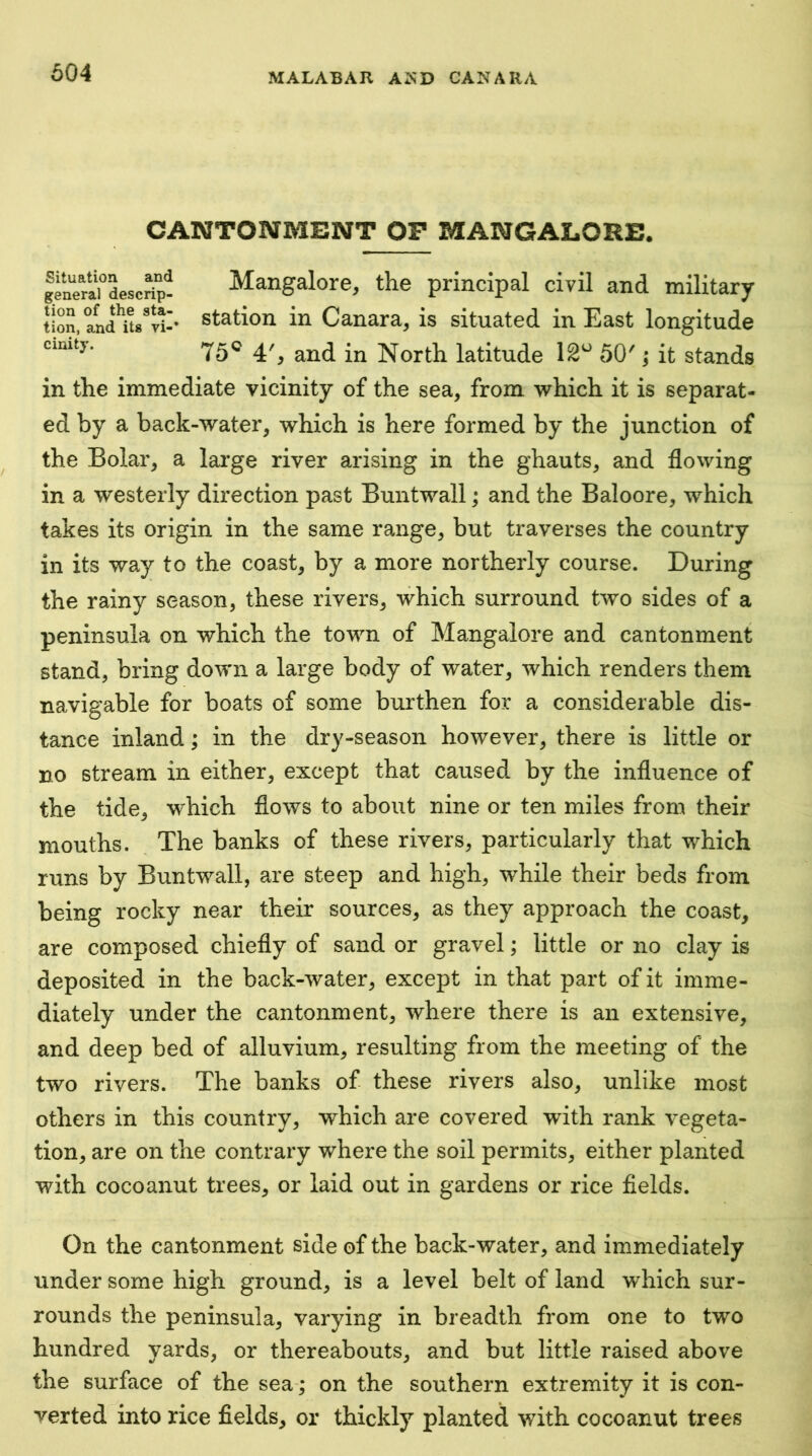CANTONMENT OP MANGALORE. Mangalore, the principal civil and military station in Canara, is situated in East longitude 75® 4% and in North latitude 12^^ 50'; it stands in the immediate vicinity of the sea, from which it is separat- ed by a back-water, which is here formed by the junction of the Bolar, a large river arising in the ghauts, and flowing in a westerly direction past Buntwall; and the Baloore, which takes its origin in the same range, but traverses the country in its way to the coast, by a more northerly course. During the rainy season, these rivers, which surround two sides of a peninsula on which the town of Mangalore and cantonment stand, bring down a large body of water, which renders them navigable for boats of some burthen for a considerable dis- tance inland; in the dry-season however, there is little or no stream in either, except that caused by the influence of the tide, which flows to about nine or ten miles from their mouths. The banks of these rivers, particularly that which runs by Buntwall, are steep and high, while their beds from being rocky near their sources, as they approach the coast, are composed chiefly of sand or gravel; little or no clay is deposited in the back-water, except in that part of it imme- diately under the cantonment, where there is an extensive, and deep bed of alluvium, resulting from the meeting of the two rivers. The banks of these rivers also, unlike most others in this country, which are covered with rank vegeta- tion, are on the contrary where the soil permits, either planted with cocoanut trees, or laid out in gardens or rice fields. On the cantonment side of the back-water, and immediately under some high ground, is a level belt of land which sur- rounds the peninsula, varying in breadth from one to two hundred yards, or thereabouts, and but little raised above the surface of the sea-; on the southern extremity it is con- verted into rice fields, or thickly planted with cocoanut trees