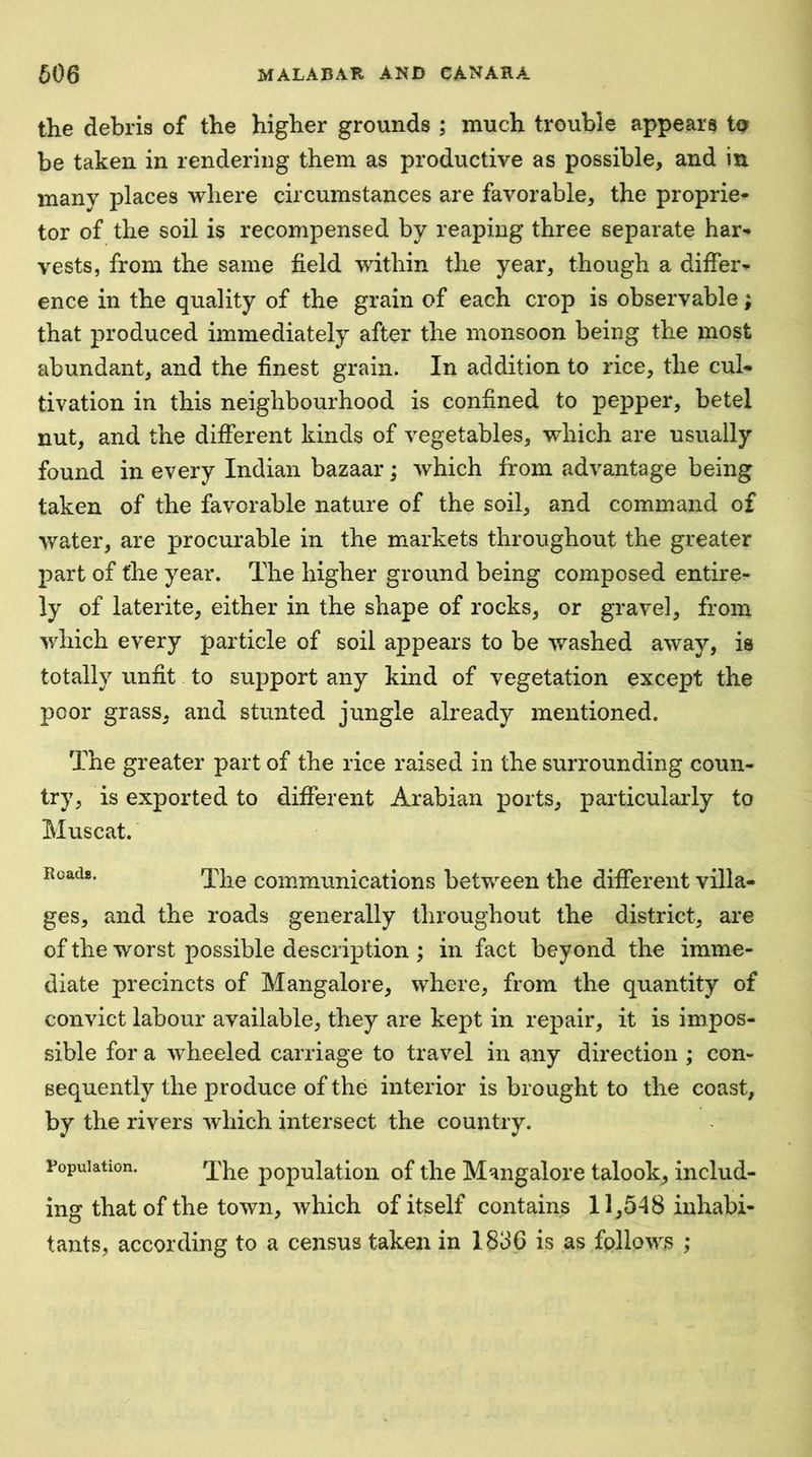 the debris of the higher grounds ; much trouble appears to be taken in rendering them as productive as possible, and in many places where circumstances are favorable, the proprie- tor of the soil is recompensed by reaping three separate har- vests, from the same field within the year, though a differ- ence in the quality of the grain of each crop is observable; that produced immediately after the monsoon being the most abundant, and the finest grain. In addition to rice, the cul- tivation in this neighbourhood is confined to pepper, betel nut, and the different kinds of vegetables, which are usually found in every Indian bazaar; which from advantage being taken of the favorable nature of the soil, and command of water, are procurable in the markets throughout the greater jDart of the year. The higher ground being composed entire- ly of laterite, either in the shape of rocks, or gravel, from which every particle of soil appears to be v/ashed away, is totally unfit to support any kind of vegetation except the poor grass, and stunted jungle already mentioned. The greater part of the rice raised in the surrounding coun- try, is exported to different Arabian ports, particulaily to Muscat. Reads. communications between the different villa- ges, and the roads generally throughout the district, are of the worst possible description ; in fact beyond the imme- diate precincts of Mangalore, where, from the quantity of convict labour available, they are kept in repair, it is impos- sible for a w^heeled carriage to travel in any direction ; con- sequently the produce of the interior is brought to the coast, by the rivers which intersect the country. Population. population of the Mangalore talook, includ- ing that of the town, which of itself contains 11,548 inhabi- tants, according to a census taken in 1836 is as follows ;