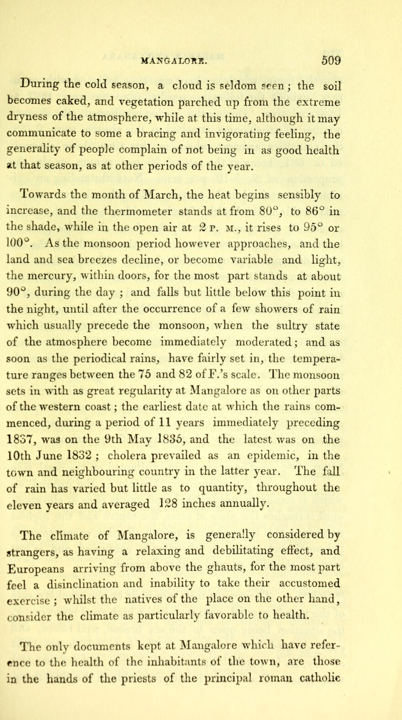 During the cold season, a cloud is seldom seen ; the soil becomes caked, and vegetation parched up from the extreme dryness of the atmosphere, while at this time, although it may communicate to some a bracing and invigorating feeling, the generality of people complain of not being in as good health at that season, as at other periods of the year. Towards the month of March, the heat begins sensibly to increase, and the thermometer stands at from 80*^, to 86^ in the shade, while in the open air at 2 p. m., it rises to 95*^ or 100^. As the monsoon period however approaches, and the land and sea breezes decline, or become variable and light, the mercury, within doors, for the most part stands at about 90°, during the day ; and falls but little below this point in the night, until after the occurrence of a few showers of rain which usually precede the monsoon, when the sultry state of the atmosphere become immediately moderated; and as soon as the periodical rains, have fairly set in, the tempera- ture ranges between the 75 and 82 of F.’s scale. The monsoon sets in with as great regularity at Mangalore as on other parts of the western coast; the earliest date at which the rains com- menced, during a period of 11 years immediately preceding 1837, was on the 9th May 1835, and the latest was on the 10th June 1832 ; cholera prevailed as an epidemic, in the town and neighbouring country in the latter year. The Ml of rain has varied but little as to quantity, throughout the eleven years and averaged 128 inches annually. The climate of Mangalore, is generally considered by strangers, as having a relaxing and debilitating effect, and Europeans arriving from above the ghauts, for the most part feel a disinclination and inability to take their accustomed exercise ; whilst the natives of the place on the other hand, consider the climate as particularly favorable to health. The only documents kept at Mangalore which have refer- ence to the health of the inhabitants of the town, are those in the hands of the priests of the principal roman catholic