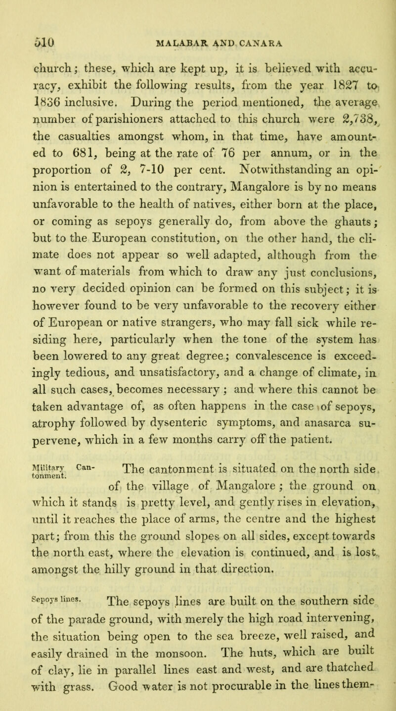 church; these, which are kept up, it is believed with accu- racy, exhibit the following results, from the year 1827 to 1836 inclusive. During the period mentioned, the average, number of parishioners attached to this church were 2,738, the casualties amongst whom, in that time, have amount- ed to 681, being at the rate of 76 per annum, or in the proportion of 2, 7-10 per cent. Notwithstanding an opi- nion is entertained to the contrary, Mangalore is by no means unfavorable to the health of natives, either born at the place, or coming as sepoys generally do, from above the ghauts; but to the European constitution, on the other hand, the cli- mate does not appear so well adapted, although from the want of materials from which to draw any just conclusions, no very decided opinion can be formed on this subject; it is- however found to be very unfavorable to the recovery either of European or native strangers, who may fall sick while re- siding here, particularly when the tone of the system has been lowered to any great degree; convalescence is exceed- ingly tedious, and unsatisfactory, and a change of climate, in all such cases, becomes necessary ; and where this cannot be taken advantage of, as often happens in the case of sepoys, atrophy followed by dysenteric symptoms, and anasarca su- pervene, which in a few months carry off the patient. Miliary Can- cantonmeiit is situated on the north side tonment. of the village of Mangalore ; the ground on which it stands is pretty level, and gently rises in elevation, until it reaches the i)lace of arms, the centre and the highest part; from this the ground slopes on all sides, except towards the north east, where the elevation is continued, and is lost,, amongst the hilly ground in that direction. Sepoys lines. sepoys lines are built on the southern side of the parade ground, with merely the high road intervening, the situation being open to the sea breeze, well raised, and easily drained in the monsoon. The huts, which are built of clay, lie in parallel lines east and west, and are thatched wdth grass. Good water is not procurable in the lines them-