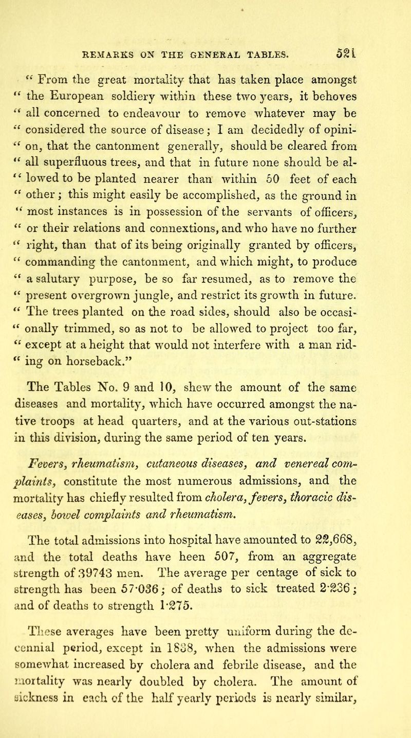 From the great mortality that has taken place amongst the European soldiery within these two years^ it behoves all concerned to endeavour to remove whatever may be considered the source of disease; I am decidedly of opini- on, that the cantonment generally, should be cleared from all superfluous trees, and that in future none should be al- ^Mowed to be planted nearer than within 50 feet of each other; this might easily be accomplished, as the ground in most instances is in possession of the servants of officers, or their relations and connextions, and who have no further right, than that of its being originally granted by officers, commanding the cantonment, and which might, to produce a salutary purpose, be so far resumed, as to remove the present overgrown jungle, and restrict its growth in future. The trees planted on the road sides, should also be occasi- onally trimmed, so as not to be allowed to project too far, except at a height that would not interfere with a man rid* ing on horseback.” The Tables No. 9 and 10, shew the amount of the same diseases and mortality, which have occurred amongst the na- tive troops at head quarters, and at the various out-stations in this division, during the same period of ten years. Fevers, rheumatism, cutaneous diseases, and venereal com-> plaints, constitute the most numerous admissions, and the mortality has chiefly resulted from cholera, fevers, thoracic dis- eases, botvel complaints and rheumatism. The total admissions into hospital have amounted to 22,668, and the total deaths have been 507, from an aggregate strength of 39743 men. The average per centage of sick to strength has been 57*036; of deaths to sick treated 2*236; and of deaths to strength 1*275. These averages have been pretty uniform during the de- cennial period, except in 1838, when the admissions were somewhat increased by cholera and febrile disease, and the mortality was nearly doubled by cholera. The amount of sickness in each of the half yearly periods is nearly similar,