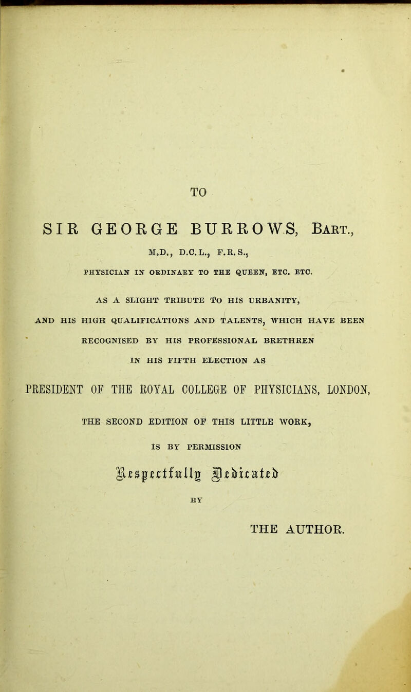 TO SIR GEORGE BURROWS, Bart., M.D., D.C.L., F.R.S., PHYSICIAN IN OBDINABT TO THE QUEEN, ETC. ETC. AS A SLIGHT TRIBUTE TO HIS URBANITY, AND HIS HIGH QUALIFICATIONS AND TALENTS, WHICH HAVE BEEN RECOGNISED BY HIS PROFESSIONAL BRETHREN IN HIS FIFTH ELECTION AS PRESIDENT OF THE ROYAL COLLEGE OF PHYSICIANS, LONDON, THE SECOND EDITION OF THIS LITTLE WOKK, IS BY PERMISSION lUspuifuUg gRima*^ BY THE AUTHOR.