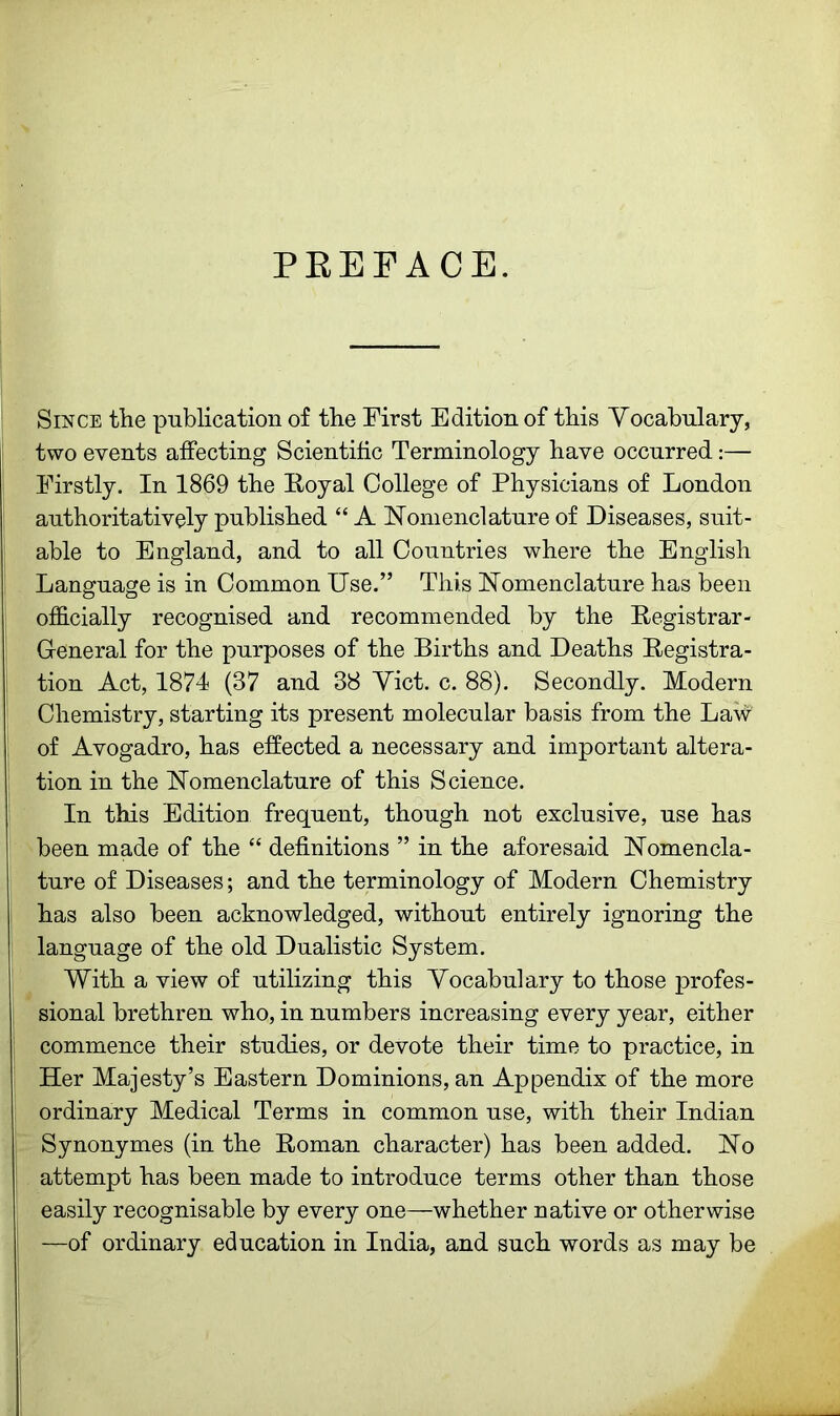 PREFACE. Since the publication of the First Edition of this Yocabulary, two events affecting Scientific Terminology have occurred:— Firstly. In 1869 the Royal College of Physicians of London authoritatively published “ A Nomenclature of Diseases, suit- able to England, and to all Countries where the English Language is in Common Use.” This Nomenclature has been officially recognised and recommended by the Registrar- General for the purposes of the Births and Deaths Registra- tion Act, 1874 (37 and 38 Yict. c. 88). Secondly. Modern Chemistry, starting its present molecular basis from the La\v of Avogadro, has effected a necessary and important altera- tion in the Nomenclature of this Science. In this Edition frequent, though not exclusive, use has been made of the “ definitions ” in the aforesaid Nomencla- ture of Diseases; and the terminology of Modern Chemistry has also been acknowledged, without entirely ignoring the language of the old Dualistic System. With a view of utilizing this Yocabulary to those profes- sional brethren who, in numbers increasing every year, either commence their studies, or devote their time to practice, in Her Majesty’s Eastern Dominions, an Appendix of the more ordinary Medical Terms in common use, with their Indian Synonymes (in the Roman character) has been added. No attempt has been made to introduce terms other than those easily recognisable by every one—whether native or otherwise —of ordinary education in India, and such words as may be