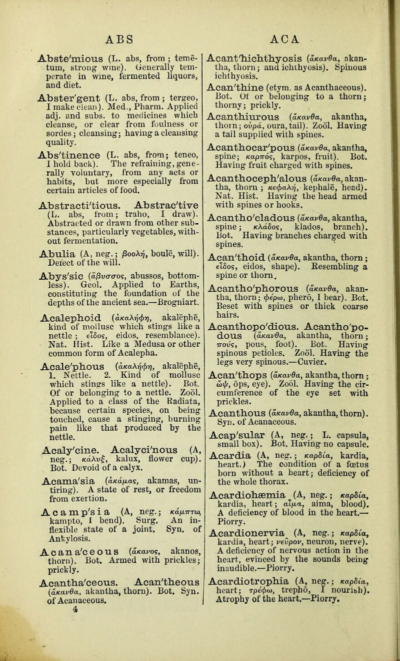 Abste'mious (L. abs, from; teme- tum, strong wine). Generally tem- perate in wine, fermented liquors, and diet. Abster'gent (L. abs, from ; tergeo, I make clean). Med=, Pharm. Applied adj. and subs, to medicines which cleanse, or clear from foulness or sordes; cleansing; having a cleansing quality. Abs'tinence (L. abs, from; teneo, 1 hold back). The refraining, gene- rally voluntary, from any acts or habits, but more especially from certain articles of food. Abstracti'tious. Abstractive (L. abs, from; traho, I draw). Abstracted or drawn from other sub- stances, particularly vegetables, with- out fermentation. Abulia (A, neg.; jSooAyj, boule, will). Defect of the will. Abys'sic (d/SWo-os, abussos, bottom- less). Geol. Applied to Earths, constituting the foundation of the depths of the ancient sea.—Brogniart. Acalephoid (d/caA^Tj, akalephe, kind of mollusc which stings like a nettle; etSos, eidos, resemblance). Nat. Hist. Like a Medusa or other common form of Acalepha. Acale'pbous (d/caA^^, akalephe, 1. Nettle. 2. Kind of mollusc which stings like a nettle). Bot. Of or belonging to a nettle. Zool. Applied to a class of the Radiata, because certain species, on being touched, cause a stinging, burning pain like that produced by the nettle. Acaly'cine. Acalyci'nous (A, neg.; KaAv£, kalux, flower cup). Bot. Devoid of a calyx. Acama'sia (d/cd/aa?, akamas, un- tiring). A state of rest, or freedom from exertion. A c a m p's i a (A, neg.; /cdp.7rrw, kampto, 1 bend). Surg. An in- flexible state of a joint. Syn. of Ankylosis. A c a n a'c e o u s (a/cai/os, akanos, thorn). Bot. Armed with prickles; prickly. Acantha'ceous. Acan'theous (aicavOa, akantha, thorn). Bot. Syn. of Acanaceous. Acant'hicbtbyosis (aicavOa, akan- tha, thorn; and ichthyosis). Spinous ichthyosis. Acan'thine (etym. as Acanthaceous). Bot. Of or belonging to a thorn; thorny; prickly. Acanthiurous (d/c avda, akantha, thorn; ovpd, oura,tail). Zool. Having a tail supplied with spines. Acanthocar'pous (a>cav6a, akantha, spine; Kapiros, karpos, fruit). Bot. Having fruit charged with spines. Acanthocepb'alous (aKavOa, akan- tha, thorn; ne<f)a\rj, kephale, head). Nat. Hist. Having the head armed with spines or hooks. Acantbo'cladous (aicavOa, akantha, spine; KAdSos, klados, branch). Bot. Having branches charged with spines. Acan'thoid (aKavOa, akantha, thorn; etSos, eidos, shape). Resembling a spine or thorn. Acantho'phorous (a<av9a, akan- tha, thorn; <f>epu), phero, I bear). Bot. Beset with spines or thick coarse hairs. Acantbopo'dious. Acantbo'po- dous (aicavda, akantha, thorn ; 7tovs, pous, foot). Bot. Having spinous petioles. Zool. Having the legs very spinous.—Cuvier. Acan'tbops (a<av9a, akantha, thorn ; oil//, ops, eye). Zool. Having the cir- cumference of the eye set with prickles. Acanthous (aKavOa, akantha, thorn). Syn. of Acanaceous. Acap'sular (A, neg.; L. capsula, small box). Bot. Having no capsule. Acardia (A, neg.; KapSCa, kardia, heart.) The condition of a foetus born without a heart; deficiency of the whole thorax. Acardiobsemia (A, neg.; KapSia, kardia, heart; oXp.a, aima, blood). A deficiency of blood in the heart.— Piorry. Acardionervia^ (A, neg.; KapSCa, kardia, heart; vevpov, neuron, nerve). A deficiency of nervous action in the heart, evinced by the sounds being inaudible.—Piorry. Acardiotropbia (A, neg.; KapSia, heart; rpe^w, trepho, I nouribh). Atrophy of the heart.—Piorry.