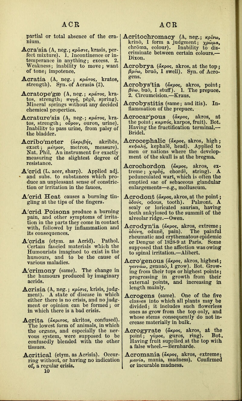 partial or total absence of the cra- nium. Acra'sia (A, neg.; fepao-u?, krasis, per- fect mixture). 1. Incontinence or in- temperance in anything; excess. 2. Weakness; inability to move; want of tone; impotence. Acratia (A, neg.; /eparos, kratos, strength). Syn. of Acrasia (2). Acratope'gse (A, neg.; Kparos, kra- tos, strength; 7n}-yrj, pege, spring). Mineral springs without any decided chemical properties. Acrature'sis (A, neg.; Kpdros, kra- tos, strength; oSpov, ouron, urine). Inability to pass urine, from palsy of the bladder. Acribo'meter (aKpij3?js, akribes, exact; p-erpov, metron, measure). Nat. Phil. An instrument for exactly measuring the slightest degree of resistance. A'crid (L. acer, sharp). Applied adj. ' and subs, to substances which pro- duce an unpleasant sense of constric- tion or irritation in the fauces. A'crid Heat causes a burning tin- gling at the tips of the fingers. A'crid Poisons produce a burning pain, and other symptoms of irrita- tion in the parts they come in contact with, followed by inflammation and its consequences. A'crids (etym. as Acrid). Pathol. Certain fancied materials which the Humourists imagined to exist in the humours, and to be the cause of various maladies. A'crimony (same). The change in the humours produced by imaginary acrids. Acrisia (A, neg.; /<piV<.?, krisis, judg- ment). A state of disease in which either there is no crisis, and no judg- ment or opinion can be formed; or in which there is a bad crisis. Acrita (afcpiros, akritos, confused). The lowest form of animals, in which the organs, and especially the ner- vous system, were supposed to be confusedly blended with the other tissues. Acritical (etym. as Acrisia). Occur- ring without, or having no indication of, a regular crisis. 10 Acritocbromacy (A, neg.; /cpiVw, krino, I form a judgment; , chroma, colour). Inability to dis- criminate between certain colours.— Dixon. Acrobrya (a«po?, akros, at the top; /3pt!a>, bruo, 1 swell). Syn. of Acro- gens. Acrobys'tia (a*pos, akros, point; /3vo), buo, I stuff). 1. The prepuce. 2. Circumcision.—Kraus. Acrobystitis (same; and itis). In- flammation of the prepuce. Acrocar'pous (a/epos, akros, at the point; Kapnos, karpos, fruit). Bot. Having the fructification terminal.— Bridel. Acrocephalic _(a*pos, akros, high; Ke<t)akri, kephale, head). Applied to men or nations where the develop- ment of the skull is at the bregma. Acrochordon (a*po?, akros, ex- treme ; x°P^?> chorde, string). A pedunculated wart, which is often the emptied sac of sebaceous glandular enlargements—e.g., molluscum. Acrodont (a/epos, akros, at the point; oSovs, odous, tooth). Palseont. A scaly or loricated saurian, having teeth ankylosed to the summit of the alveolar ridge.—Owen. Acrodyn'ia (a/epos, akros, extreme; oSvvr), odune, pain). The painful rheumatic and erythematous epidemic or Dengue of 1828-9 at Paris. Some supposed that the affection was owing to spinal irritation.—Alibert. Acro'genous (a/epo?, akros, highest; yevvau), gennad, 1 grow). Bot. Grow- ing from their tops or highest points; progressing in growth from their external points, and increasing in length mainly. Acrogens (same). One of the five classes into which all plants may be divided; it includes such flowerless ones as grow from the top only, and whose stems consequently do not in- crease materially in bulk. Acrogyrate (a^po?, akros, at the point; yOpos, guros, ring). Bot. Having fruit supplied at the top with a false wheel.—Bernharde. Acromania (a/epos, akros, extreme; ptavta, mania, madness). Confirmed or incurable madness.