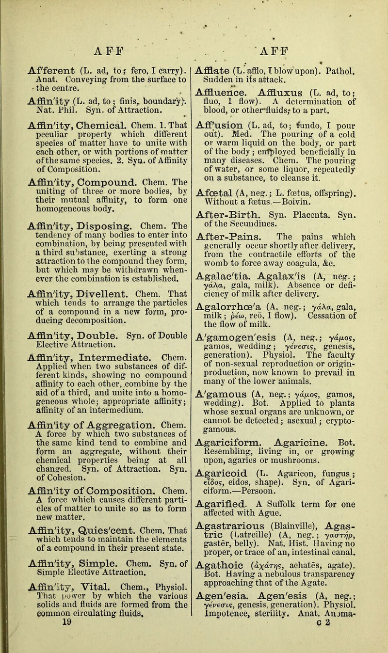 AFF AFF Afferent (L. ad, to ; fero, I carry). Anat. Conveying from the surface to • the centre. Affinity (L. ad, to; finis, boundary)-. Nat. Phil. Syn. of Attraction. Affinity, Chemical. Ohem. l.That peculiar property which different species of matter have to unite with each other, or with portions of matter of the same species. 2. Syn. of Affinity of Composition. Affinity, Compound. Chem. The uniting of three or more bodies, by their mutual affinity, to form one homogeneous body. Affinity, Disposing. Chem. The tendency of many bodies to enter into combination, by being presented with a third substance, exerting a strong attraction to the compound they form, but which may be withdrawn when- ever the combination is established. Affinity, Divellent. Chem. That which tends to arrange the particles of a compound in a new form, pro- ducing decomposition. Affinity, Double. Syn. of Double Elective Attraction. Affinity, Intermediate. Chem. Applied when two substances of dif- ferent kinds, showing no compound affinity to each other, combine by the aid of a third, and unite into a homo- geneous whole; appropriate affinity; affinity of an intermedium. Affinity of Aggregation. Chem. A force by which two substances of the same kind tend to combine and form an aggregate, without their chemical properties being at all changed. Syn. of Attraction. Syn. of Cohesion. Affinity of Composition. Chem. A force which causes different parti- cles of matter to unite so as to form new matter. Affinity, Quies'cent. Chem. That which tends to maintain the elements of a compound in their present state. Affinity, Simple. Chem. Syn. of Simple Elective Attraction. Affinity, Vital. Chem., Physiol. That power by which the various solids and fluids are formed from the common circulating fluids. 19 Afflate (L. afflo, Iblowupon). Pathol. Sudden in its attack. Affluence. Affluxus (L. ad, to; fluo, 1 flow). A determination of blood, or other-fluids; to a part. AfPusion (L. ad, to; fundo, I pour out). Med. The pouring of a cold or warm liquid on the body, or part of the body ; employed beneficially in many diseases. Chem. The pouring of water, or some liquor, repeatedly on a substance, to cleanse it. Afcetal (A, neg.; L. foetus, offspring). Without a foetus.—Boivin. After-Birth. Syn. Placenta. Syn. of the Secundines. After-Pains. The pains which generally occur shortly after delivery, from the contractile efforts of the womb to force away coagula, &c. Agalac'tia. Agalax'is (A, neg.; ya\a, gala, milk). Absence or defi- ciency of milk after delivery. Agalorrhoe'a (A, neg.; ydAa, gala, milk; pew, reo, I flow). Cessation of the flow of milk. A'gamogen'esis (A, neg.; yd/uo?, gamos, wedding; yeVecrts, genesis, generation). Physiol. The faculty of non-sexual reproduction or origin- production, now known to prevail in many of the lower animals. A'gamous (A, neg.; ydgo?, gamos, wedding). Bot. Applied to plants whose sexual organs are unknown, or cannot be detected; asexual; crypto- gamous. Agariciform. Agaricine. Bot. Resembling, living in, or growing upon, agarics or mushrooms. Agarieoid (L. Agaricon, fungus; etSo?, eidos, shape). Syn. of Agari- ciform.—Persoon. Agarified. A Suffolk term for one affected with Ague. Agastrarious (Blainville), Agas- tric (Latreille) (A, neg.; ya<rrrjp, gaster, belly). Nat. Hist. Having no proper, or trace of an, intestinal canal. Agathoic (dxdrrj?, achates, agate). Bot. Having a nebulous transparency approaching that of the Agate. Agen'esia. Agen'esis (A, neg.; yevetrtv, genesis, generation). Physiol. Impotence, sterility. Anat. Anjma- c 2