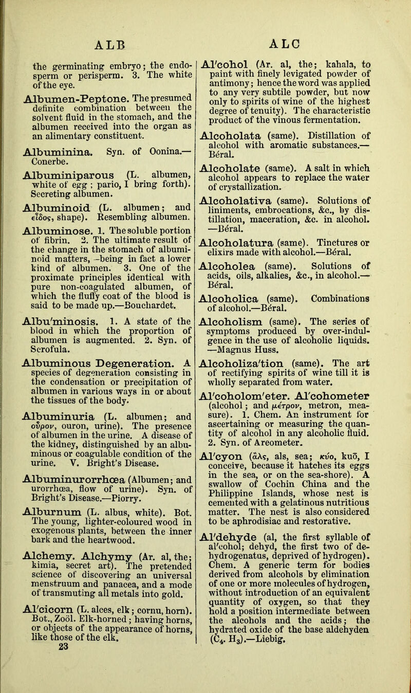 the germinating embryo; the endo- sperm or perisperm. 3. The white of the eye. Albumen-Peptone. The presumed definite combination between the solvent fluid in the stomach, and the albumen received into the organ as an alimentary constituent. AJbuminina. Syn. of Oonina.— Conerbe. Albuminiparous (L. albumen, white of egg ; pario, I bring forth). Secreting albumen. Albuminoid (L. albumen; and elfios, shape). Resembling albumen. Albuminose. 1. The soluble portion of fibrin. 3. The ultimate result of the change in the stomach of albumi- noid matters, —being in fact a lower kind of albumen. 3. One of the proximate principles identical with pure non-coagulated albumen, of which the fluffy coat of the blood is said to be made up.—Boucliardet. Albu'minosis. 1. A state of the blood in which the proportion of albumen is augmented. 2. Syn. of Scrofula. Albuminous Degeneration. A species of degeneration consisting in the condensation or precipitation of albumen in various ways in or about the tissues of the body. Albuminuria (L. albumen; and oipov, ouron, urine). The presence of albumen in the urine. A disease of the kidney, distinguished by an albu- minous or coagulable condition of the urine. V. Bright’s Disease. Albuminurorrhcea (Albumen; and urorrhoea, flow of urine). Syn. of Bright’s Disease.—Piorry. Alburnum (L. albus, white). Bot. The young, lighter-coloured wood in exogenous plants, between the inner bark and the heartwood. Alchemy. Alchymy (Ar. al, the; kimia, secret art). The pretended science of discovering an universal menstruum and panacea, and a mode of transmuting all metals into gold. Al'cicorn (L. alces, elk; cornu, horn). Bot., Zool. Elk-horned; having horns, or objects of the appearance of horns, like those of the elk. 23 Al'cohol (Ar. al, the; kahala, to paint with finely levigated powder of antimony; hence the word was applied to any very subtile powder, but now only to spirits of wine of the highest degree of tenuity). The characteristic product of the vinous fermentation. Alcoholata (same). Distillation of alcohol with aromatic substances.— Beral. Alcoholate (same). A salt in which alcohol appears to replace the water of crystallization. Alcoholativa (same). Solutions of liniments, embrocations, &c., by dis- tillation, maceration, &c. in alcohol. —Beral. Alcoholatura (same). Tinctures or elixirs made with alcohol.—B6ral. Alcoholea (same). Solutions of acids, oils, alkalies, &c., in alcohol.— Beral. Alcoholica (same). Combinations of alcohol.—Beral. Alcoholism (same). The series of symptoms produced by over-indul- gence in the use of alcoholic liquids. —Magnus Huss. Alcoholization (same). The art of rectifying spirits of wine till it is wholly separated from water. Al'coholom'eter. Al'cohometer (alcohol; and flerpov, metron, mea- sure). 1. Chem. An instrument for ascertaining or measuring the quan- tity of alcohol in any alcoholic fluid. 2. Syn. of Areometer. Al'cyon (aAs, als, sea; kvo, kuo, I conceive, because it hatches its eggs in the sea, or on the sea-shore). A swallow of Cochin China and the Philippine Islands, whose nest is cemented with a gelatinous nutritious matter. The nest is also considered to be aphrodisiac and restorative. Al'dehyde (al, the first syllable of al'cohol; dehyd, the first two of de- hydrogenatus, deprived of hydrogen). Chem. A generic term for bodies derived from alcohols by elimination of one or more molecules of hydrogen, without introduction of an equivalent quantity of oxygen, so that they hold a position intermediate between the alcohols and the acids; the hydrated oxide of the base aldehyden (C4. H3) .-Liebig.
