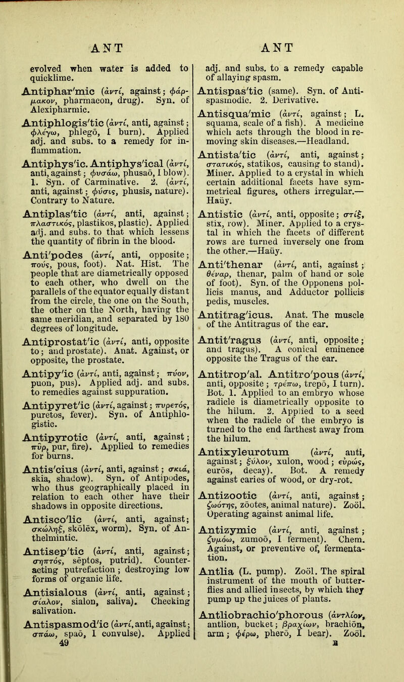 evolved when water is added to quicklime. Antiphar'mic (dim, against; </>dp- li.aK.ov, pharmacon, drug). Syn. of Alexipharmic. Antiphlogistic (dim, anti, against; <f>\eyu), phlego, I burn). Applied adj. and subs, to a remedy for in- flammation. Antiphys'ic. Antiphys'ical (amt, anti, against; ^vo-aw, phusao, I blow). 1. Syn. of Carminative. 2. (dim, anti, against; <£v<ris, phusis, nature). Contrary to Nature. Antiplastic (dm, anti, against; irAao-n/cos, plastikos, plastic). Applied adj. and subs, to that which lessens the quantity of fibrin in the blood. Anti'podes (dim, anti, opposite; 7rovs, pous, foot). Nat. Hist. The people that are diametrically opposed to each other, who dwell on the parallels of the equator equally distant from the circle, the one on the South, the other on the North, having the same meridian, and separated by 180 degrees of longitude. Antiprostat'ic (dim, anti, opposite to; and prostate). Anat. Against, or opposite, the prostate. Antipy'ic (dim, anti, against; nvov, puon, pus). Applied adj. and subs, to remedies against suppuration. Antipyret/ic (dvri, against; Truperos, puretos, fever). Syn. of Antiphlo- gistic. Antipyrotie (dv-ri, anti, against; irvp, pur, fire). Applied to remedies for burns. Antis'cius (dim, anti, against; triad, 6kia, shadow). Syn. of Antipodes, who thus geographically placed in relation to each other have their shadows in opposite directions. Antisco'lic (avrC, anti, against; o7«£Atj£, skolex, worm). Syn. of An- thelmintic. Antisep'tic (dim, anti, against; o7J7tt6s, septos, putrid). Counter- acting putrefaction; destroying low forms of organic life. Antisialous (dim, anti, against; ortaAov, sialon, saliva). Checking salivation. Antispasmod'ic (dim, anti, against; <nrauo, spao, I convulse). Applied 49 adj. and subs, to a remedy capable of allaying spasm. Antispas'tic (same). Syn. of Anti- spasmodic. 2. Derivative. Antisqua'mic (dim, against; L. squama, scale of a fish). A medicine which acts through the blood in re- moving skin diseases.—Headland. Antista'tic (avrC, anti, against; o-TaTiKos, statikos, causing to stand). Miner. Applied to a crystal in which certain additional facets have sym- metrical figures, others irregular.— Haiiy. Antistic (avrC, anti, opposite; om£, stix, row). Miner. Applied to a crys- tal in which the facets of different rows are turned inversely one from the other.—Haiiy. Anti/thenar (dim, anti, against; devap, thenar, palm of hand or sole of foot). Syn. of the Opponens pol- licis manus, and Adductor pollicis pedis, muscles. Antitrag'icus. Anat. The muscle of the Antitragus of the ear. Antit'ragus (dim, anti, opposite; and tragus). A conical eminence opposite the Tragus of the ear. Antitrop'al. Antitro'pous (dim, anti, opposite ; rpeVo), trepd, I turn). Bot. 1. Applied to an embryo whose radicle is diametrically opposite to the hilum. 2. Applied to a seed when the radicle of the embryo is turned to the end farthest away from the hilum. Antixyleurotum (dim, anti, against; ijv\ov, xulon, wood; evpws, euros, decay). Bot. A remedy against caries of wood, or dry-rot. Antizootic (dim, anti, against; £<u6ttj?, zootes, animal nature). Zool. Operating against animal life. Antizymic (dim, anti, against; £i>p.ow, zumoo, I ferment). Chem. Against, or preventive of, fermenta- tion. Antlia (L. pump). Zool. The spiral instrument of the mouth of butter- flies and allied insects, by which they pump up the juices of plants. Antliobrachio'phorous (dvrAtov, antiion, bucket; fipaxLuv, brachion, arm; <£*pw, phero, I bear). Zool. a