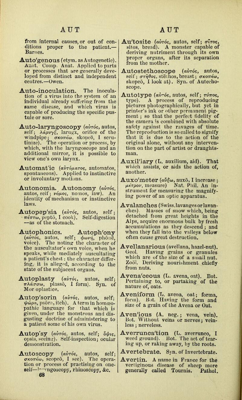 AUT AUT from internal causes, or out of con- ditions proper to the patient.— Barnes. Auto'genous (etym. as Autogenetic). Aunt. Corap. Anat. Applied to parts or processes that are generally deve- loped from distinct and independent centres.—Owen. Auto-inoculation. The inocula- tion of a virus into the system of an individual already suffering from the same disease, and which virus is capable of producing the specific pus- tule or sore. Auto-laryngoscopy (avros, autos, self; Aapvy£, larugx, orifice of the windpipe; o-Koire'w, skopeo, I scru- tinize). The operation or process, by which, with the laryngoscope and an additional mirror, it is possible to view one’s own larynx. Automatic (avro^aros, automatos, spontaneous). Applied to instinctive or involuntary motions. Autonomia. Autonomy (avros, autos, self; vo/ras, nomos, law). An identity of mechanism or instinctive laws. Autopep'sia (avros, autos, self; - neTTTta, pepto, I cook). Self-digestion —as of the stomach. Autophonics. Autoph'ony (auros, autos, self; <f>u>vr), phone, voice). The noting the character of the auscultator’s own voice, when he speaks, while mediately auscultating a patient’s chest: the character differ- ing, it is allegpd, according to the state of the subjacent organs. Autoplasty (avros, autos, self; ir\acrcru>, plasso, I form). Syn. of Mor oplastice. Autop'sqrin (avros, autos, self; t//wpa, psdra, itch). A term in homoeo- pathic language for that which is given, under the monstrous and dis- gusting doctrine of administering to a patient some of his own virus. Autop'sy (avros, autos, self; Oi/us, opsis, seeing). Self-inspection; ocular demonstration. Autoscopy (avros, autos, self; crKoveco, scoped, I see). The opera- tion or process of practising on one- self— l°”vngoscopy, rhinoscopy, &c. 68 Au'tosite (avros, autos, self; air OS, sitos, bread). A monster capable of deriving nutriment through its own proper organs, after its separation from the mother. Autostethoscope (avros, autos, self; arr/Oos, stethos,breast; aicoireu), skopeo, I look at). Syn. of Autecho- scope. Autotype (avros, autos, self; twos, type). A process of reproducing pictures photographically, but yet in printer’s ink or other permanent pig- ment ; so that the perfect fidelity of the camera is combined with absolute safety against the ravages of time. The reproduction is so called to signify that it is due to the action of the original alone, without any interven- tion on the part of artist or draughts- man. Auxiliary (L. auxilium, aid). That which assists, or aids the action of, another. Auxo'meter (av£w, aux5,1 increase ; ixerpov, measure) Nat. Phil. An in- strument for measuring the magnify- ing power of an optic apparatus. Avalanches (Swiss.lavanges orlavan- ches). Masses of snow which, being detached from great heights in the Alps, acquire enormous bulk by fresh accumulations as they descend ; and when they fall into the valleys below often cause great destruction. Avellanarious (avellana, hazel-nut). Geol. Having grains or granules which are of the size of a small nut. Zool. Deriving nourishment chiefly from nuts. Avena'ceous (L. avena, oat). Bot. Pertaining to, or partaking of the nature of, oats. Aveniform (L. avena, oat; forma, form). Hot. Having the form and size of a grain of the Avena or Oat. Aven'ious (A, neg.; vena, vein). Bot. Without veins or nerves; vein- less ; nerveless. Averrunca'tion (L. averrunco, I weed ground). Bot. The act of tear- ing up, or raking away, by the roots. Avertebrate. Syn. of Invertebrate. Avertin. A name in France for the vertiginous disease of sheep more generally called Tournis. Pathol.