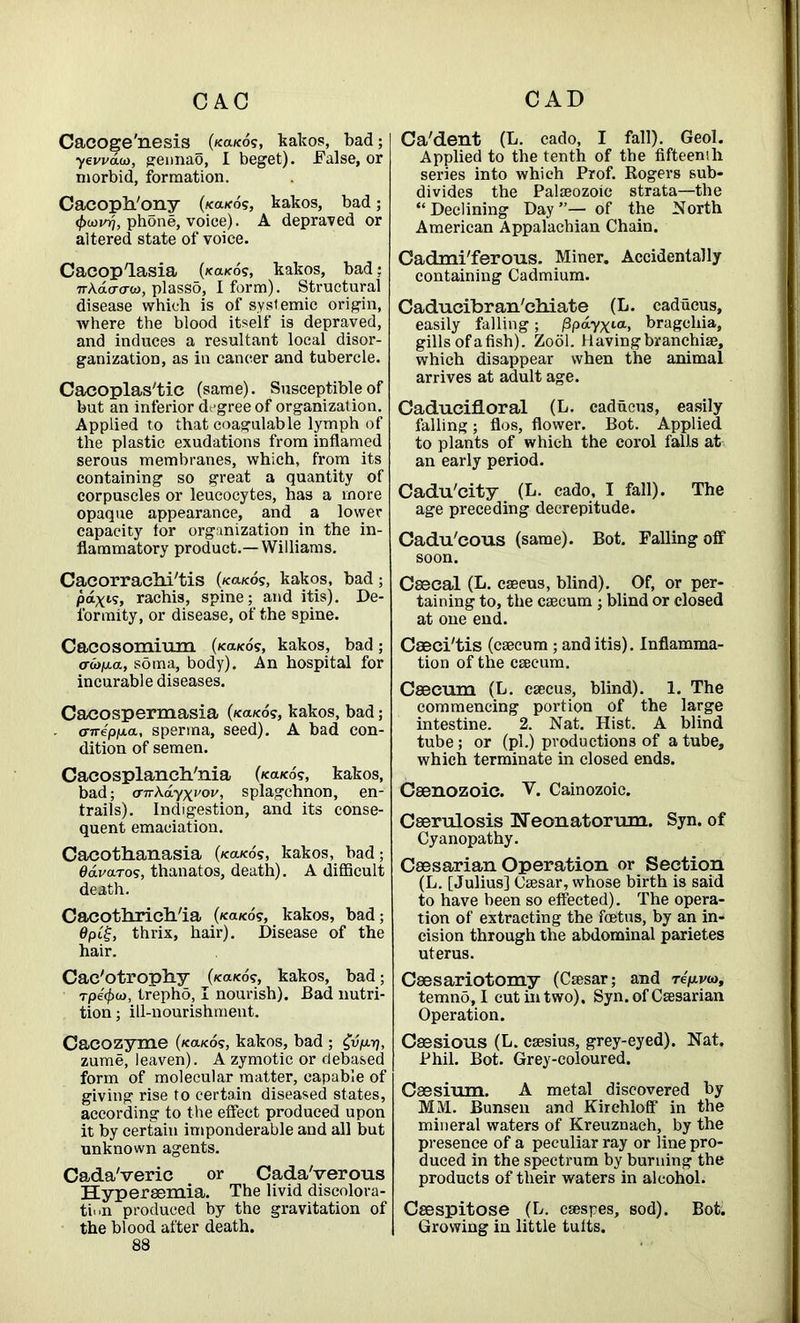 CAC CAD Cacoge'nesis (/ca/co?, kakos, bad; yevvdu), gennao, I beget). False, or morbid, formation. Cacoph/ony (/ca/co?, kakos, bad; <f>oovrj, phone, voice). A depraved or altered state of voice. Cacoplasia (/ca/co?, kakos, bad: 7rAacrcrw, plasso, I form). Structural disease which is of systemic origin, where the blood itself is depraved, and induces a resultant local disor- ganization, as in cancer and tubercle. Cacoplas'tic (same). Susceptible of but an inferior degree of organization. Applied to that coagulable lymph of the plastic exudations from inflamed serous membranes, which, from its containing so great a quantity of corpuscles or leucocytes, has a more opaque appearance, and a lower capacity for organization in the in- flammatory product.—Williams. CacorracM'tis (/ca/co?, kakos, bad; pd-x.ii;, raehis, spine; and itis). De- formity, or disease, of the spine. Cacosomium (/ca/co?, kakos, bad; erwjua., soma, body). An hospital for incurable diseases. Cacospermasia (/ca/co?, kakos, bad; cnrep/na, sperma, seed). A bad con- dition of semen. Cacosplanch'nia (/cooed?, kakos, bad; <nr\dyxvov ■> splagchnon, en- trails). Indigestion, and its conse- quent emaciation. Cacothanasia (/ca/co?, kakos, bad; Odva-Tos, thanatos, death). A difficult death. Cacothrich/ia (/ca/cd?, kakos, bad; 0pi£, thrix, hair). Disease of the hair. Cac'otrophy (/ca/co?, kakos, bad; Tpe'0w, trepho, I nourish). Bad nutri- tion ; ill-nourishment. Cacozyme (/ca/co?, kakos, bad ; £vp.yj, zume, leaven). A zymotic or debased form of molecular matter, capable of giving rise to certain diseased states, according to the effect produced upon it by certain imponderable and all but unknown agents. Cada'veric or CadaVerous Hyperaemia. The livid discolora- ti«>n produced by the gravitation of the blood after death. Ca'dent (L. cado, I fall). Geol. Applied to the tenth of the fifteenth series into which Prof. Rogers sub- divides the Palaeozoic strata—the “Declining Day”— of the North American Appalachian Chain. Cadmi'ferous. Miner. Accidentally containing Cadmium. Caducibran'chiate (L. caducus, easily falling; /3pdyxta> bragehia, gills of a fish). Zooi. Having branchiae, which disappear when the animal arrives at adult age. Caducifloral (L. caducus, easily falling; flos, flower. Bot. Applied to plants of which the corol falls at an early period. Cadu'city (L. cado, I fall). The age preceding decrepitude. Cadu'cous (same). Bot. Falling off soon. Csecal (L. caeeus, blind). Of, or per- taining to, the caecum ; blind or closed at one end. Caeci'tis (caecum ; and itis). Inflamma- tion of the caecum. Caecum (L. caecus, blind). 1. The commencing portion of the large intestine. 2. Nat. Hist. A blind tube; or (pi.) productions of a tube, which terminate in closed ends. Caenozoic. V. Cainozoic. Caerulosis Neonatorum. Syn. of Cyanopathy. Caesarian Operation or Section (L. [Julius] Caesar, whose birth is said to have been so effected). The opera- tion of extracting the fetus, by an in- cision through the abdominal parietes uterus. Caesariotomy (Caesar; and repa><a, temno, I cut in two). Syn. of Caesarian Operation. Caesious (L. caesius, grey-eyed). Nat. Phil. Bot. Grey-coloured. Caesium. A metal discovered by MM. Bunsen and Kirchloff in the mineral waters of Kreuznach, by the presence of a peculiar ray or line pro- duced in the spectrum by burning the products of their waters in alcohol. Caespitose (L. caespes, sod). Bot. Growing in little tults.