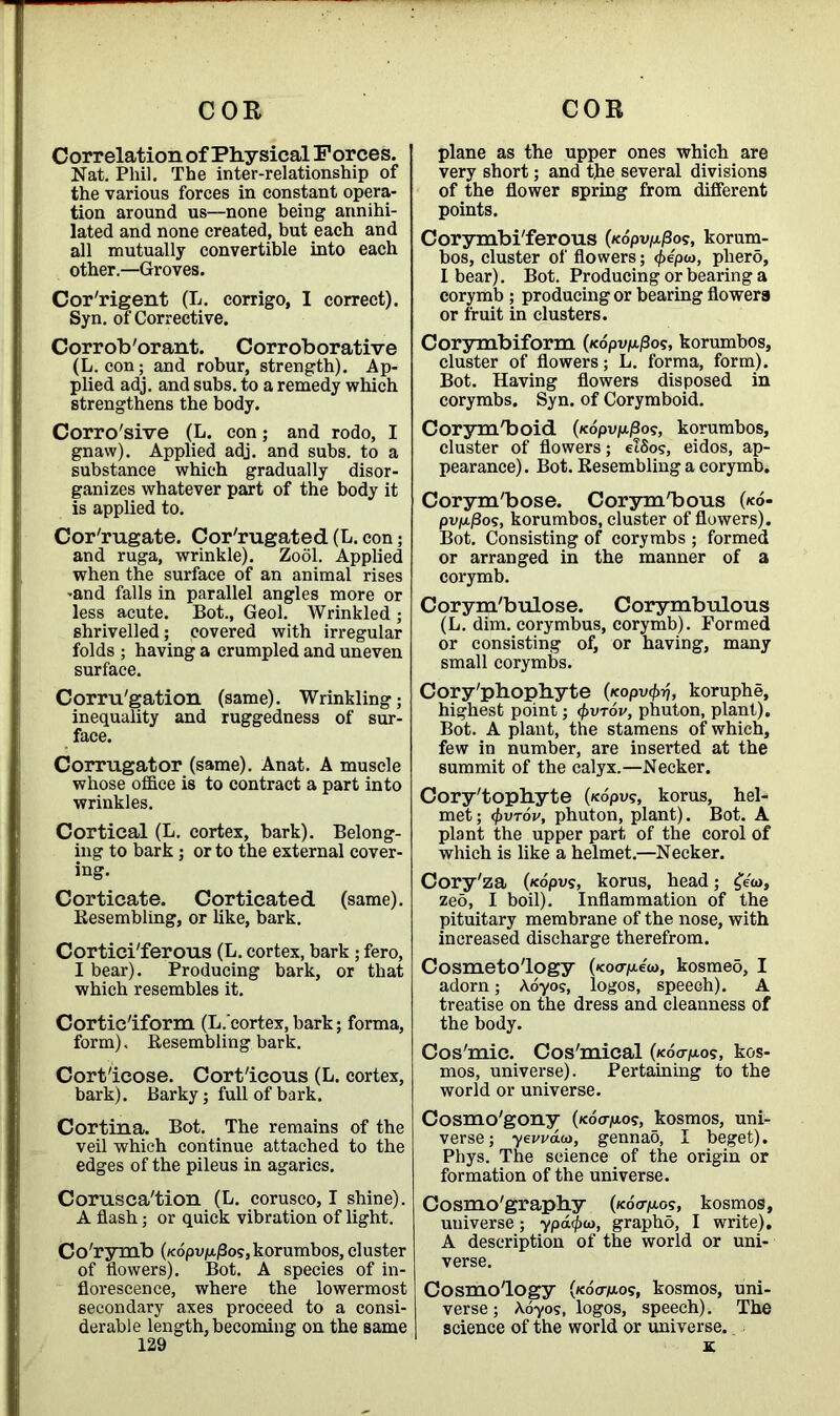 Correlation of Physical Forces. Nat. Phil. The inter-relationship of the various forces in constant opera- tion around us—none being annihi- lated and none created, but each and all mutually convertible into each other.—Groves. Cor'rigent (L. corrigo, I correct). Syn. of Corrective. Corrob'orant. Corroborative (L. con; and robur, strength). Ap- plied adj. and subs, to a remedy which strengthens the body. Corro'sive (L. con; and rodo, I gnaw). Applied adj. and subs, to a substance which gradually disor- ganizes whatever part of the body it is applied to. Corrugate. Corrugated (L. con; and ruga, wrinkle). Zool. Applied when the surface of an animal rises -and falls in parallel angles more or less acute. Bot., Geol. Wrinkled; shrivelled; covered with irregular folds ; having a crumpled and uneven surface. Corru'gation (same). Wrinkling; inequality and ruggedness of sur- face. Corrugator (same). Anat. A muscle whose office is to contract a part into wrinkles. Cortical (L. cortex, bark). Belong- ing to bark ; or to the external cover- ing. Corticate. Corticated (same). Eesembling, or like, bark. Cortici'ferous (L. cortex, bark ; fero, 1 bear). Producing bark, or that which resembles it. Cortic'iform (L.cortex, bark; forma, form). Resembling bark. Cort'icose. Cort'icous (L. cortex, bark). Barky; full of bark. Cortina. Bot. The remains of the veil which continue attached to the edges of the pileus in agarics. Corusca'tion (L. corusco, I shine). A flash; or quick vibration of light. Co'rymb (/<dpi>p./3os, korumbos, cluster of flowers). Bot. A species of in- florescence, where the lowermost secondary axes proceed to a consi- derable length, becoming on the same 129 plane as the upper ones which are very short; and the several divisions of the flower spring from different points. Corymbi'ferous (/cdpv|a/3o?, korum- bos, cluster of flowers; <f>ep<a, pherd, I bear). Bot. Producing or bearing a corymb ; producing or bearing flowers or fruit in clusters. Corymbiform (fcdpup./3o?, korumbos, cluster of flowers; L. forma, form). Bot. Having flowers disposed in corymbs. Syn. of Corymboid. Corym'boid (»cdpuju.j3o?, korumbos, cluster of flowers; etdos, eidos, ap- pearance) . Bot. Resembling a corymb. Corym'bose. Corym'bous (ko- pup.j8os, korumbos, cluster of flowers). Bot. Consisting of corymbs ; formed or arranged in the manner of a corymb. Corym'bulose. Corymbulous (L. dim. corymbus, corymb). Formed or consisting of, or having, many small corymbs. Cory'phophyte (Kopv<f>ij, koruphe, highest point; <\>vtov, phuton, plant). Bot. A plant, the stamens of which, few in number, are inserted at the summit of the calyx.—Necker. Cory'tophyte («dpv?, korus, hel- met; <()vt6v, phuton, plant). Bot. A plant the upper part of the corol of which is like a helmet.—Necker. Cory'za (<copus, korus, head; £««>, zed, I boil). Inflammation of the pituitary membrane of the nose, with increased discharge therefrom. Cosmetology (<co<rp.ew, kosmeo, I adorn; Aoyos, logos, speeGh). A treatise on the dress and cleanness of the body. Cos'mic. Cos'mical (/cdo-p.os, kos- mos, universe). Pertaining to the world or universe. Cosmo'gony {<ocrp.o<;, kosmos, uni- verse; yevvau, gennao, I beget). Phys. The science of the origin or formation of the universe. Cosmo'graphy («dcrp.os, kosmos, universe; ypa^ut, grapho, I write). A description of the world or uni- verse. Cosmology (/cdavao?, kosmos, uni- verse; \oyos, logos, speech). The science of the world or universe.