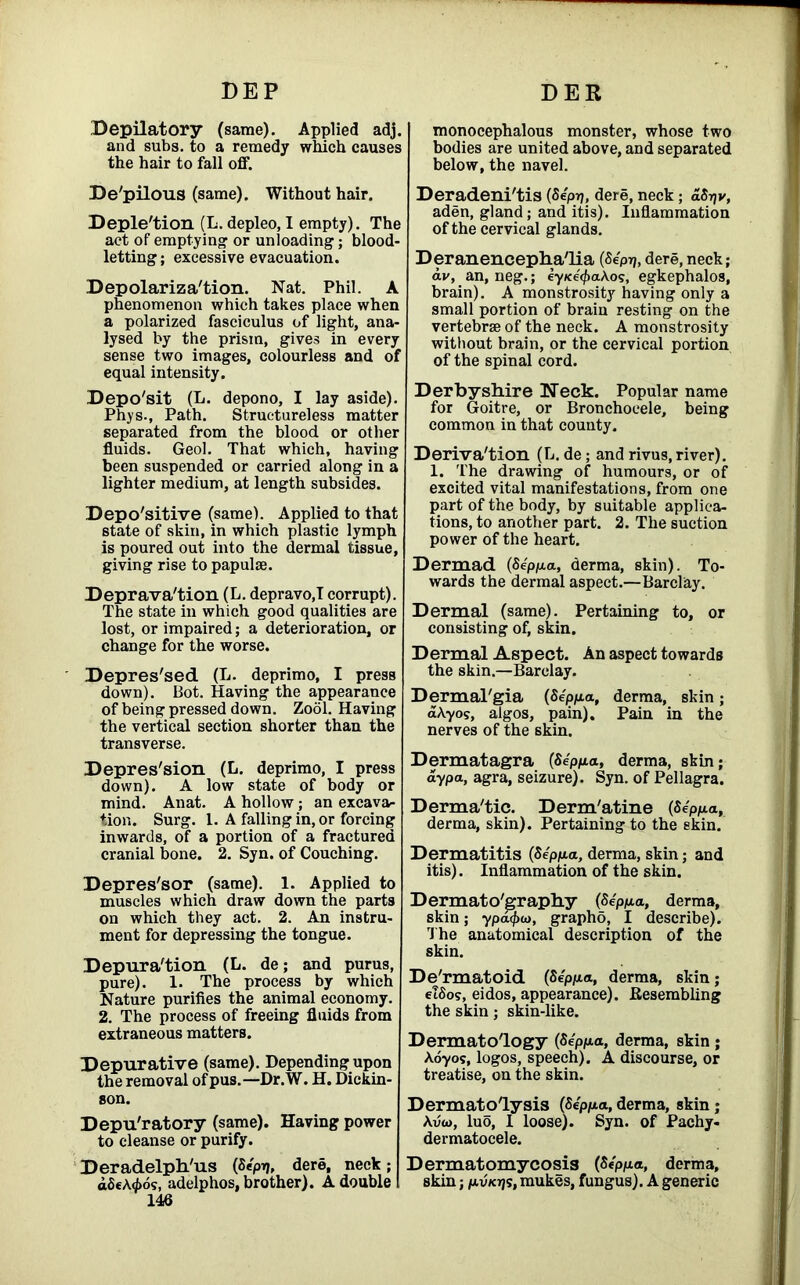 Depilatory (same). Applied adj. and subs, to a remedy which causes the hair to fall off. De'pilous (same). Without hair. Depletion (L. depleo,I empty). The act of emptying' or unloading; blood- letting ; excessive evacuation. Depolarization. Nat. Phil. A phenomenon which takes place when a polarized fasciculus of light, ana- lysed by the prism, gives in every sense two images, colourless and of equal intensity. Depo'sit (L. depono, I lay aside). Phys., Path. Structureless matter separated from the blood or other fluids. Geol. That which, having been suspended or carried along in a lighter medium, at length subsides. Depo'sitive (same). Applied to that state of skin, in which plastic lymph is poured out into the dermal tissue, giving rise to papulae. Depravation (L. depravo.T corrupt). The state in which good qualities are lost, or impaired; a deterioration, or change for the worse. Depressed (L. deprimo, I presB down). Bot. Having the appearance of being pressed down. Zool. Having the vertical section shorter than the transverse. Depression (L. deprimo, I press down). A low state of body or mind. Anat. A hollow; an excava- tion. Surg. 1. A falling in, or forcing inwards, of a portion of a fractured cranial bone. 2. Syn. of Couching. Depres'sor (same). 1. Applied to muscles which draw down the parts on which they act. 2. An instru- ment for depressing the tongue. Depuration (L. de; and purus, pure). 1. The process by which Nature purifies the animal economy. 2. The process of freeing fluids from extraneous matters. Depurative (same). Depending upon the removal of pus.—Dr.W. H. Dickin- son. Depu'ratory (same). Having power to cleanse or purify. Deradelph/us (Sep-q, dere, neck; d8e\<J>6s, adelphos, brother). A double 146 monocephalous monster, whose two bodies are united above, and separated below, the navel. Deradeni'tis (Sep-,j, dere, neck; aS-qv, aden, gland; and itis). Inflammation of the cervical glands. Deranencepha'lia (Sepq, dere, neck; av, an, neg.; eyKe'tpaAos, egkephalos, brain). A monstrosity having only a small portion of brain resting on the vertebrae of the neck. A monstrosity without brain, or the cervical portion of the spinal cord. Derbyshire Week. Popular name for Goitre, or Bronchocele, being common in that county. Derivation (L. de; and rivus, river). 1. The drawing of humours, or of excited vital manifestations, from one part of the body, by suitable applica- tions, to another part. 2. The suction power of the heart. Dermad (Seppa, derma, skin). To- wards the dermal aspect.—Barclay. Dermal (same). Pertaining to, or consisting of, skin. Dermal Aspect. An aspect towards the skin.—Barclay. Dermal'gia (Seppa, derma, skin; aAyos, algos, pain). Pain in the nerves of the skin. Dermatagra (Seppa, derma, skin; ay pa, agra, seizure). Syn. of Pellagra. Dermatic. Derm'atine (Seppa, derma, skin). Pertaining to the skin. Dermatitis (Seppa, derma, skin; and itis). Inflammation of the skin. Dermato'graphy (Seppa, derma, skin; ypa(f>a), grapho, I describe). The anatomical description of the skin. De'rmatoid (Seppa, derma, skin; elSos, eidos, appearance). .Resembling the skin; skin-like. Dermatology (Seppa, derma, skin ; Aoyos, logos, speech). A discourse, or treatise, on the skin. Dermato'lysis (Seppa, derma, skin ; Auw, luo, I loose). Syn. of Pachy- dermatocele. Dermatomycosis (Seppa, derma, skin; p-vktjs, mukes, fungus). A generic