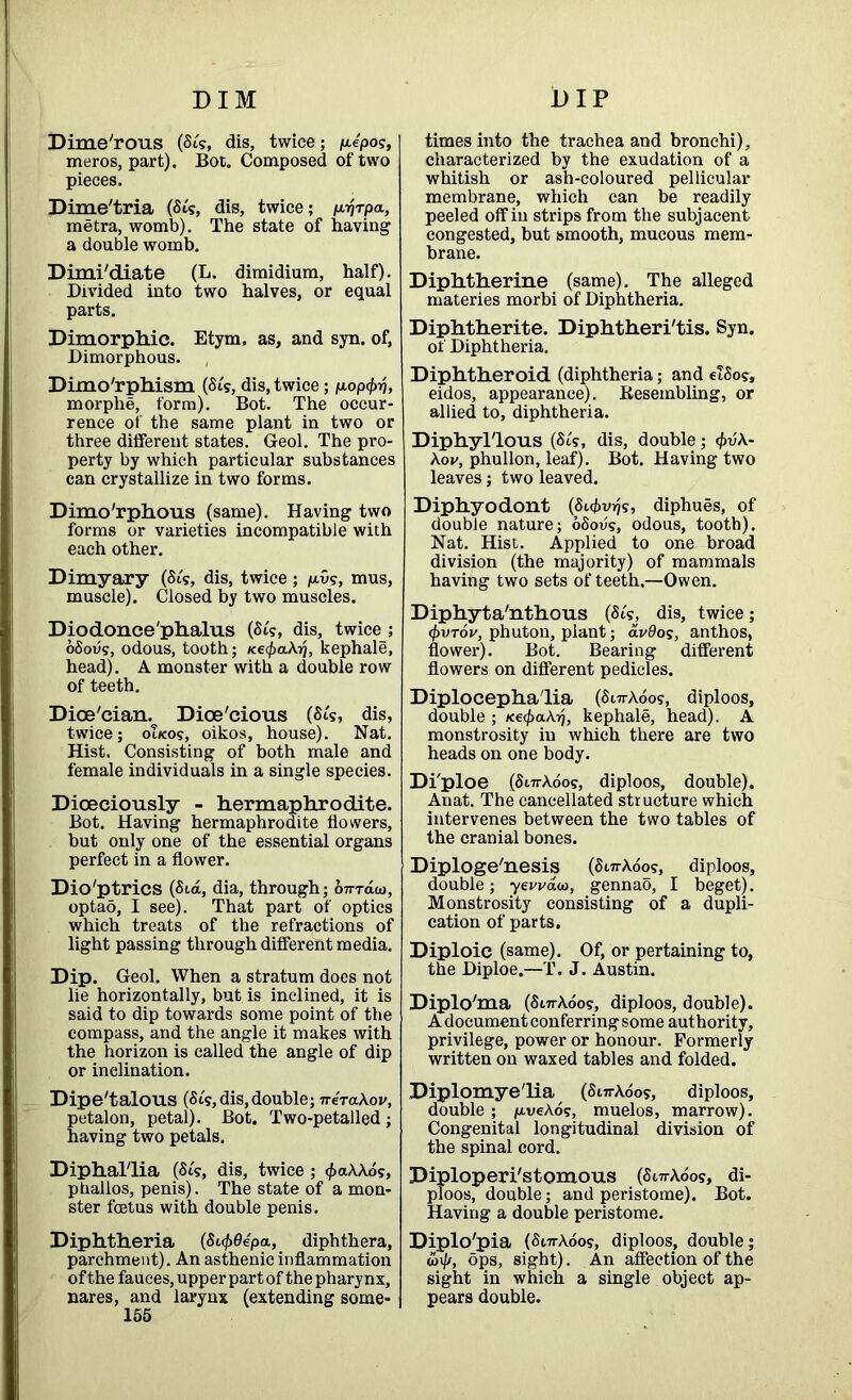 DIM DIP Dime'rous (Sts, dis, twice; p-epos, meros, part). Bor. Composed of two pieces. Dime'tria (Sts, dis, twice; p.ijrpa, metra, womb). The state of having a double womb. Dimi'diate (L. dimidium, half). Divided into two halves, or equal parts. Dimorphic. Etym. as, and syn. of, Dimorphous. Dimorphism (St's, dis, twice; nop^rj, morplie, form). Bot. The occur- rence of the same plant in two or three different states. Geol. The pro- perty by which particular substances can crystallize in two forms. Dimo'rphous (same). Having two forms or varieties incompatible with each other. Dimyary (Sts, dis, twice; p.vs, mus, muscle). Closed by two muscles. Dio donee'phalus (St's, dis, twice ; oSoiis, odous, tooth; /ce^aAij, kephale, head). A monster with a double row of teeth. Dioe'cian. Dice'cious (St's, dis, twice; oueos, oikos, house). Nat. Hist. Consisting of both male and female individuals in a single species. Diceciously - hermaphrodite. Bot. Having hermaphrodite flowers, but only one of the essential organs perfect in a flower. Dio'ptrics (Sid, dia, through; o7rraa>, optao, I see). That part of optics which treats of the refractions of light passing through different media. Dip. Geol. When a stratum does not lie horizontally, but is inclined, it is said to dip towards some point of the compass, and the angle it makes with the horizon is called the angle of dip or inclination. Dipe'talous (St's, dis,double; neraXov, etalon, petal). Bot. Two-petalled; aving two petals. Diphal'lia (St's, dis, twice ; $aAAos, phallos, penis). The state of a mon- ster foetus with double penis. Diphtheria (St$0e'pa, diphthera, parchment). An asthenic inflammation of the fauces, upper part of the pharynx, nares, and larynx (extending some- 155 times into the trachea and bronchi), characterized by the exudation of a whitish or ash-coloured pellicular membrane, which can be readily peeled off in strips from the subjacent congested, but smooth, mucous mem- brane. Diphtherine (same). The alleged materies morbi of Diphtheria. Diphtherite. Diphtheri'tis. Syn. of Diphtheria. Diphtheroid (diphtheria; and elSos, eidos, appearance). Resembling, or allied to, diphtheria. Diphyl'lous (St's, dis, double; (£uA- Aov, phullon, leaf). Bot. Having two leaves; two leaved. Diphyodont (S^vrjg, diphues, of double nature; oSovg, odous, tooth). Nat. Hist. Applied to one broad division (the majority) of mammals having two sets of teeth.—Owen. Diphyta'nthous (St's, dis, twice; <pvrov, phuton, plant; avOos, anthos, flower). Bot. Bearing different flowers on different pedicles. Diplocepha'lia (SurAoos, diploos, double ; nefyaKr], kephale, head). A monstrosity in which there are two heads on one body. Di'ploe (SurAoos, diploos, double). Anat. The cancellated structure which intervenes between the two tables of the cranial bones. Diploge'nesis (SurAoos, diploos, double; yewaw, gennao, I beget). Monstrosity consisting of a dupli- cation of parts. Diploic (same). Of, or pertaining to, the Diploe.—T. J. Austin. Diplo'ma (SurAoos, diploos, double). A document conferring some authority, privilege, power or honour. Formerly written on waxed tables and folded. Diplomyelia (SurAoos, diploos, double ; /uveAos, muelos, marrow). Congenital longitudinal division of the spinal cord. Diploperi'stomous (SurAoos, di- ploos, double; and peristome). Bot. Having a double peristome. Diplo'pia (SurAoos, diploos, double; ops, sight). An affection of the sight in which a single object ap- pears double.