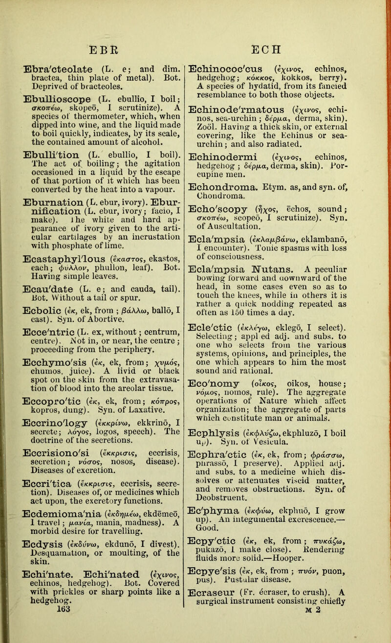 EBR ECH Ebra'cteolate (L. e; and dim. bractea, thin plate of metal). Bot. Deprived of bracteoles. Ebullioscope (L. ebullio, I boil; oTcojrew, skopeo, I scrutinize). A species of thermometer, which, when dipped into wine, and the liquid made to boil quickly, indicates, by its scale, the contained amount of alcohol. Ebulli'tion (L. ebullio, I boil). The act of boiling; the agitation occasioned in a liquid by the escape of that portion of it which has been converted by the heat into a vapour. Eburnation (L. ebur, ivory). Ebur- nification (L. ebur, ivory; facio, I make). ihe white and hard ap- pearance of ivory given to the arti- cular cartilages by an incrustation with phosphate of lime. EcastaphyTlous (e/caoros, ekastos, each; <f>vAAov, phullon, leaf). Bot. Having simple leaves. Ecau'date (L. e; and cauda, tail). Bot. Without a tail or spur. Ecbolic (e/c, ek, from ; /3dAAw, ballo, I cast). Syn. of Abortive. Ecce'ntric (L. ex, without; centrum, centre). Not in, or near, the centre; proceeding from the periphery. Ecchymo'sis (e/c, ek, from; xv^> chumos. juice). A livid or black spot on the skin from the extravasa- tion of blood into the areolar tissue. Eccopro'tic (e/c, ek, from; K07rpos, kopros, dung). Syn. of Laxative. Eccrino'logy (e/c/cpmo, ekkrino, I secrete; Aoyos, logos, speech). The doctrine of the secretions. Eccrisiono'si (eVc/epicris, eccrisis, secretion; vocros, nosos, disease). Diseases of excretion. Eccri'tica (eKKpicris, eccrisis, secre- tion). Diseases of, or medicines which act upon, the excretory functions. Ecdemioma'nia (e/c8r)p.ew, ekdemeo, 1 travel; plavia, mania, madness). A morbid desire tor travelling. Ecdysis (e/cSuvw, ekduno, I divest). Desquamation, or moulting, of the skin. Echi'nate. Echi'nated (extvo?, echinos, hedgehog). Bot. Covered with prickles or sharp points like a hedgehog. Echinococ'cus (ex^os, echinos, hedgehog; kok/cos, kokkos, berry). A species of hydatid, from its fancied resemblance to both those objects. Echinode'rmatous (exivo?> chi- nos, sea-urchin ; Sepp.a, derma, skin). Zool. Having a thick skin, or external covering, like the Echinus or sea- urchin ; and also radiated. E chino dermi (£xit/°s> echinos, hedgehog; Sep/ua, derma, skin). Por- cupine men. Echondroma. Etym. as, and syn. of, Chondroma. Echo'scopy echos, sound; a-KOTreo), scopeo, I scrutinize). Syn. of Auscultation. Ecla'mpsia (e/cAap./3di/&>, eklamband, I encounter). Tonic spasms with loss of consciousness. Ecla'mpsia Nutans. A peculiar bowing forward and uownward of the head, in some cases even so as to touch the knees, while in others it is rather a quick nodding repeated as often as 150 times a day. Ecle'ctic (e/cAeyw, eklego, I select). Selecting; appl ed adj. and subs, to one who selects from the various systems, opinions, and principles, the one which appears to him the most sound arid rational. Eco'nomy (oikos, oikos, house; vop.os, nomos, rule). The aggregate operations of Nature which affect organization; the aggregate of parts which constitute man or animals. Ecphlysis (e/c^Av^w, ekphluzo, I boil up). Syn. of Vesicuia. Ecphra'etic («, ek, from; ^pdcrcrw, pnrasso, I preserve). Applied adj. and subs, to a medicine which dis- solves or attenuates viscid matter, and removes obstructions. Syn. of Deobstruent. Ec'phyma (e/e<f>v(o, ekphud, I grow up). An integumental excrescence.— Good. Ecpy'ctic (e/f, ek, from; nVKa£(o, pukazo, 1 make close). .Rendering fluids more solid.—Hooper. Ecpye'sis (ck, ek, from ; nvov, puon, pus). Pustular disease. Ecraseur (Fr. ecraser, to crush). A surgical instrument consisting chiefly