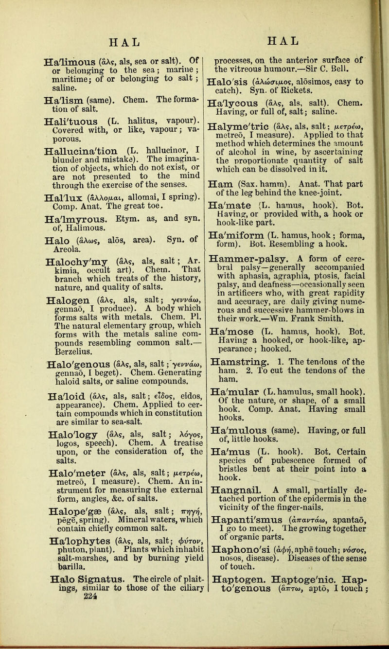 HAL HAL Halimous (aAs, als, sea or salt). Of or belonging to the sea; marine; maritime; of or belonging to salt ; saline. Ha'lism (same). Chem. The forma- tion of salt. Hali'tuous (L. halitus, vapour). Covered with, or like, vapour; va- porous. Hallucina'tion (L. hallucinor, I blunder and mistake). The imagina- tion of objects, which do not exist, or are not presented to the mind through the exercise of the senses. Hal'lux (aAAojaai, allomai, I spring). Comp. Anat. The great toe. Halmyrous. Etym. as, and syn. of, Halimous. Halo (aAws, aids, area). Syn. of Areola. Halochy'my (aAs, als, salt; Ar. kimia, occult art). Chem. That branch which treats of the history, nature, and quality of salts. Halogen (aAs, als, salt; yevvau), gennao, I produce). A body which forms salts with metals. Chem. PI. The natural elementary group, which forms with the metals saline com- pounds resembling common salt.— Berzelius. Halo'genous (aAS, als, salt; yeuvaio, gennao, I beget). Chem. Generating haloid salts, or saline compounds. Haloid (aAs, als, salt; elSo?, eidos, appearance). Chem. Applied to cer- tain compounds which in constitution are similar to sea-salt. Halology (aAs, als, salt; Aoyo?, logos, speech). Chem. A treatise upon, or the consideration of, the salts. Halo'meter (aAs, als, salt; perpeoi, metreo, I measure). Chem. An in- strument for measuring the external form, angles, &c. of salts. Halope'gae («A?, als, salt; Trt\yf), pege, spring). M ineral waters, which contain chiefly common salt. Halophytes (aAs, als, salt; 4>vtov, phuton, plant). Plants which inhabit salt-marshes, and by burning yield barilla. Halo Signatus. The circle of plait- 22 4 processes, on the anterior surface of the vitreous humour.—Sir C. Bell. Halo'sis (aXweri/aos, aldsimos, easy to catch). Syn. of Rickets. Halycous (a\s, als, salt). Chem. Having, or full of, salt; saline. Halyme'tric (aX?, als, salt; /xerpe'u), metreo, T measure). Applied to that method which determines the amount of alcohol in wine, by ascertaining the proportionate quantity of salt which can be dissolved in it. Ham (Sax.hamm). Anat. That part of the leg behind the knee-joint. Ha'mate (L. hamus, hook). Bot. Having, or provided with, a hook or hook-like part. TTa/mi form (L. hamus, hook; forma, form). Bot. Resembling a hook. Hammer-palsy. A form of cere- bral palsy—generally accompanied with aphasia, agraphia, ptosis, facial palsy, and deafness—occasionally seen in artificers who, with great rapidity and accuracy, are daily giving nume- rous and successive hammer-blows in their work.—Wm, Frank Smith. Ha'mose (L. hamus, hook). Bot. Having a hooked, or hook-like, ap- pearance ; hooked. Hamstring. 1. The tendons of the ham. 2. To cut the tendons of the ham. Ha'mular (L.hamulus, small hook). Of the nature, or shape, of a small hook. Comp. Anat. Having small hooks. Ha'mulous (same). Having, or full of, little hooks. Ha'mus (L. hook). Bot. Certain species of pubescence formed of bristles bent at their point into a hook. Hangnail. A small, partially de- tached portion of the epidermis in the vicinity of the finger-nails. Hapanti'smus (anavTaia, apantad, I go to meet). The growing together of organic parts. Haphono'si (a^.aphe touch; vocro?, nosos, disease). Diseases of the sense of touch. Haptogen. Haptoge'nic. Hap-