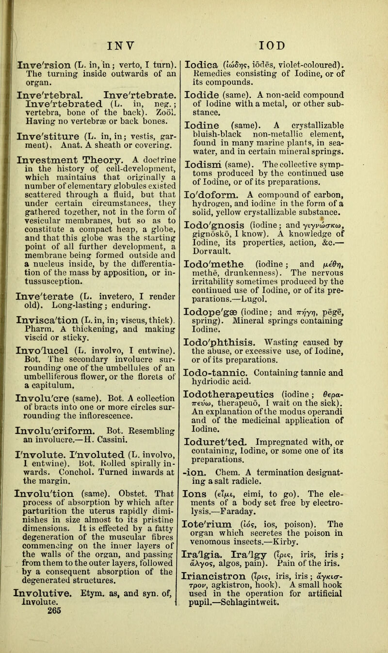 INV IOD Inversion (L. in, in; verto, I turn). Tlie turning inside outwards of an organ. Inve'rtebral. Invertebrate. Inve'rtebrated (L. in, neg.; vertebra, bone of the back). Zooi. Having no vertebrae or back bones. Inve'stiture (L. in, in; vestis, gar- ment). Anat. A sheath or covering. Investment Theory. A doctrine in the history of cell-development, which maintaius that originally a number of elementary globules existed scattered through a fluid, but that under certain circumstances, they gathered together, not in the form of vesicular membranes, but so as to constitute a compact heap, a globe, and that this globe was the starting point of all further development, a membrane being formed outside and a nucleus inside, by the differentia- tion of the mass by apposition, or in- tussusception. Inveterate (L. invetero, I render old). Long-lasting; enduring. Invisca'tion (L.in, in; viseus, thick). Pharm. A thickening, and making viscid or sticky. Invo'lueel (L. involvo, I entwine). Bot. The secondary involucre sur- rounding one of the umbellules of an umbelliferous flower, or the florets of a capitulum. Involu'cre (same). Bot. A collection of bracts into one or more circles sur- rounding the inflorescence. Involu'criform. Bot. Resembling an involucre.—H. Cassini. I'nvolute. I'nvoluted (L. involvo, I entwine). Bot. Boiled spirally in- wards. Conchol. Turned inwards at the margin. Involution (same). Obstet. That process of absorption by which after parturition the uterus rapidly dimi- nishes in size almost to its pristine dimensions. It is effected by a fatty degeneration of the muscular fibres commencing on the inner layers of the walls of the organ, and passing from them to the outer layers, followed by a consequent absorption of the degenerated structures. Involutive. Etym. as, and syn. of, Involute. I 265 Iodica (IwStj?, iodes, violet-coloured). Remedies consisting of Iodine, or of its compounds. Iodide (same). A non-acid compound of Iodine with a metal, or other sub- stance. Iodine (same). A crystallizable bluish-black non-metallic element, found in many marine plants, in sea- water, and in certain mineral springs. Iodisni (same). The collective symp- toms produced by the continued use of Iodine, or of its preparations. Io'doform. A compound of carbon, hydrogen, and iodine in the form of a solid, yellow crystallizable substance. Iodo'gnosis (iodine; and ytyvuhtkco, gignosko, I know). A knowledge of Iodine, its properties, action, &c.— Dor vault. Iodo'methe (iodine; and p.ddrj, methe, drunkenness). The nervous irritability sometimes produced by the continued use of Iodine, or of its pre- parations.—Lugol. Iodope'gae (iodine; and Trrjyri, pege, spring). Mineral springs containing Iodine. Iodo'phthisis. Wasting caused by the abuse, or excessive use, of Iodine, or of its preparations. Iodo-tannic. Containing tannic and hydriodic acid. Iodotherapeutics (iodine; 0epa- 7reven, therapeuo, I wait on the sick). An explanation of the modus operandi and of the medicinal application of Iodine. Ioduret'ted. Impregnated with, or containing, Iodine, or some one of its preparations. -ion. Chem. A termination designat- ing a salt radicle. Ions (elju.i, eimi, to go). The ele- ments of a body set free by electro- lysis.—Faraday. Iote'rium (16?, ios, poison). The organ which secretes the poison in venomous insects.—Kirby. Ira'lgia. Ira'lgy (Ipic, iris, iris; dAyos, algos, pain). Pain of the iris. Iriancistron (Ipis, iris, iris; dy/ci<r- rpov, agkistron, hook). A small hook used in the operation for artificial pupil.—Schlagintweit.