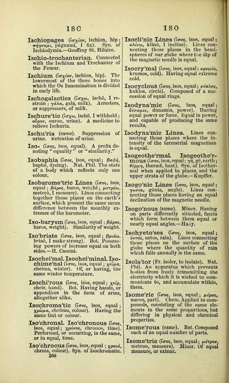 Xschiopages (i<rxmv, ischion, hip; irriyvvfju, pegnumi, I fix)'. Syn. of Ischiodymia.—Geoffroy St. Hilaire. IscMo-trochanterian. Connected with the Ischium and Trochanter of the Femur. Ischium (ttrxiov, ischion, hip). The lowermost of the three bones into which the Os Innominatum is divided in early life. Isehogalactics (Ztrxw, iseho, I re- strain ; ya\a, gala, milk). Arresters, or suppressers, of milk. Iscbure'tic (Zcrxw, iseho, I withhold; ovpov, ouron, urine). A medicine to relieve Ischuria. Ischu'ria (same). Suppression of urine, detention of urine. Iso- (Zo-os, isos, equal). A prefix de- noting “ equality ” or “ similarity.” Isobaphia (i-Vo?, isos, equal; Pa<f>rj, baphe, dyeing). Nat. Phil. The state of a body which reflects only one colour. Isobarome'tric Lines (Zo-os, isos, equal ; j3dpos, baros, weight; /nerpew, metreo, I measure). Lines connecting together those places on the earth’s surface, which present the same mean difference between the monthly ex- tremes of the barometer. Iso-barysm (Zo-os, isos, equal; /3dpos, baros, weight). Similarity of weight. Iso'briate (to-os, isos, equal; jSptdw, bviao, I make strong). Bot. Possess- ing powers of increase equal on both sides.—H. Cassini. Isochei'mal. Isoehei'minal. Iso- chime'nal (to-os, isos, equal; xe^a> cheima, winter). Of, or having, the same winter temperature. Isochi'rous (to-os, isos, equal; xetp, cheir, hand). Bot. Having hands, or appendices in the form of arms, altogether alike. Isochroma'tie (to-os, isos, equal; Xpwp-a, chroma, colour). Having the same tint or colour. Iso'chronal. Iso'chronous (to-os, isos, equal; xp°v°s> chronos, time). Performed, or occurring, in the same, or in equal, time. Iso'chroous (to-os, isos, equal; xpotd, chroia, colour). Syn. of Isocliromatic. 268 Isoeli'nic Lines (to-os, isos, equal; kKlvw, klino, I incline). Lines con- necting those places in the hemi- spheres of our aiobe where the dip of the magnetic needle is equal. Isocry'mal (to-os, isos, equal; Kpvpos, krumos, cold). Having equal extreme cold. Isocyeloufc (to-os,isos, equal; kvk\os, kuklos, circle). Composed of a suc- cession of equal rings. Isodyna'mic (to-os, isos, equal; Svva/jus, dunamis, power). Having equal power or force. Equal in power, and capable of producing the same results. Isodyna'mic Lines. Lines con- necting those places where the in- tensity of the terrestrial magnetism is equal. Isogeotbe'rmal. Isogeotbe'r- mous (to-os,isos, equal; yr), ge,earth; Oep/j-rj, therme, heat). Syn. of Isother- mal when applied to places, and the upper strata of the globe.—Kupffer. Isogo'nic Lines (to-os, isos, equal; ytavCa, gonia, angle). Lines con- necting those places having an equal declination of the magnetic needle. Isogo'nous (same). Miner. Having on parts differently situated, facets which form between them equal or nearly equal angles.—HaLiy. Isobyeto'ses (to-os, isos, equal; veTos, uetos, rain). Lines connecting those places on the surface of the globe where the quantity of rain which falls annually is the same. Isola'tor (Fr. isoler, to isolate). Nat. Phil. An apparatus which prevents bodies from freely transmitting the electricity which it is wished to com- municate to, and accumulate within, them. Isome'ric (Zo-os, isos, equal; /xepos, meros, part). Chem. Applied to com- pounds, consisting of the same ele- ments in the same proportions, but differing in physical and chemical properties. Isome'rous (same). Bot. Composed each of an equal number of parts. Isome'tric (Zeros, isos, equal; perpov, metron, measure). Miner. Of equal measure, or extent. .