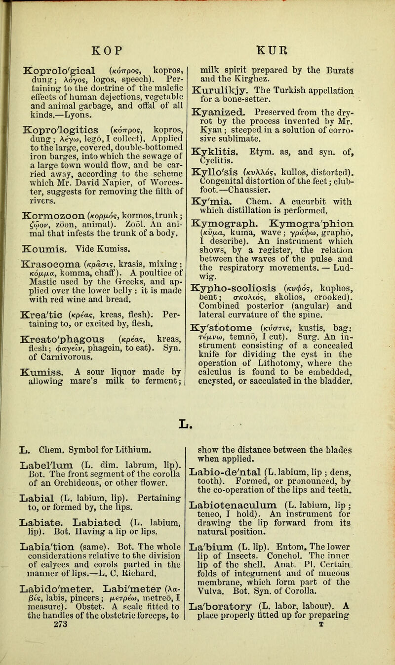 KOP KUR Koprolo'gical (/compos, kopros, dung; Aoyos, logos, speech). Per- taining to the doctrine of the malefic effects of human dejections, vegetable and animal garbage, and offal of all kinds.—Lyons. Kopro'logitics (/compos, kopros, dung; Aeyw, lego, I collect). Applied to the large, covered, double-bottomed iron barges, into which the sewage of a large town would flow, and be car- ried away, according to the scheme which Mr. David Napier, of Worces- ter, suggests for removing the filth of rivers. Kormozoon (feopp-o?, kormos,trunk; zoon, animal). Zool. An ani- mal that infests the trunk of a body. Koumis. Vide Kumiss. Krasocoma (icpao-i?, krasis, mixing; Kop.p.a, komma, chaff). A poultice of Mastic used by the Greeks, and ap- plied over the lower belly: it is made with red wine and bread. Krea'tic (/cpea?, kreas, flesh). Per- taining to, or excited by, flesh. Kreato'phagous (/cpea?, kreas, flesh; (f)ayelv, phagein, to eat). Syn. of Carnivorous. Kumiss. A sour liquor made by allowing mare’s milk to ferment; L. Chem. Symbol for Lithium. Label'Tum (L. dim. labrum, lip). Dot. The front segment of the corolla of an Orchideous, or other flower. Labial (L. labium, lip). Pertaining to, or formed by, the lips. Labiate. Labiated (L. labium, lip). Bot. Having a lip or lips. Labia'tion (same). Bot. The whole considerations relative to the division of calyces and corols parted in the manner of lips.—L. C. Kichard. Labido'meter. Labi'meter (Aa- /3ts, labis, pincers; /aerpew, metreo, I measure). Obstet. A scale fitted to the handles of the obstetric forceps, to 273 milk spirit prepared by the Burats and the Kirghez. Kurulikjy. The Turkish appellation for a bone-setter. Kyanized. Preserved from the dry- rot by the process invented by Mr. Kyan; steeped in a solution of corro- sive sublimate. Kyklitis. Etym. as, and syn. of, Cyclitis. Kyllo'sis OcvAAo?, kullos, distorted). Congenital distortion of the feet; club- foot. —Chaussier. Ky'mia. Chem. A cucurbit with which distillation is performed. Kymograph. Kymogra'phion {kvij.ol, kuma, wave; ypacfxo, grapho, 1 describe). An instrument which shows, by a register, the relation between the waves of the pulse and the respiratory movements. — Lud- wig. Kypho-scoliosis (kv4>os, kuphos, bent; o-koAios, skolios, crooked). Combined posterior (angular) and lateral curvature of the spine. Ky'stotome (kv<ttis, kustis, bag; Tep.va>, temno, I cut). Surg. An in- strument consisting of a concealed knife for dividing the cyst in the operation of Lithotomy, where the calculus is found to be embedded, encysted, or sacculated in the bladder. show the distance between the blades when applied. Labio-de'ntal (L. labium, lip ; dens, tooth). Formed, or pronounced, by the co-operation of the lips and teeth. Labiotenaculum (L. labium, lip; teneo, I hold). An instrument for drawing the lip forward from its natural position. La'bium (L. lip). Entom. The lower lip of Insects. Conchol. The inner lip of the shell. Anat. PI. Certain folds of integument and of mucous membrane, which form part of the Vulva. Bot. Syn. of Corolla. Laboratory (L. labor, labour). A place properly fitted up for preparing 1