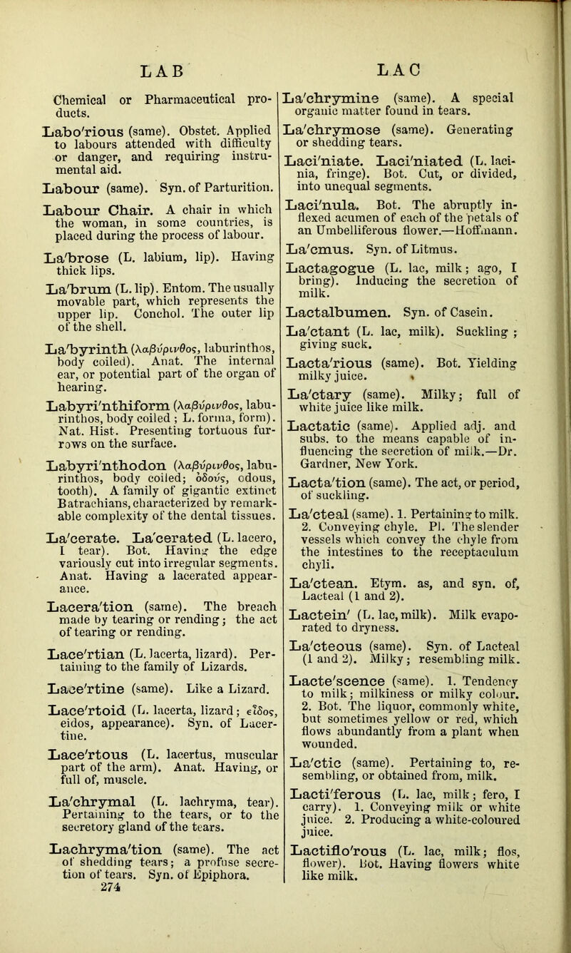 Chemical or Pharmaceutical pro- ducts. Laborious (same). Obstet. Applied to labours attended with difficulty or danger, and requiring instru- mental aid. Labour (same). Syn. of Parturition. Labour Chair. A chair in which the woman, in some countries, is placed during the process of labour. La'brose (L. labium, lip). Having thick lips. La'brum (L. lip). Entom. The usually movable part, which represents the upper lip. Conchol. The outer lip of the shell. La'byrinth (A.a/3vpiv0os, laburinthos, body coiled). Anat. The internal ear, or potential part of the organ of hearing. L abyri'nthiform (Aaj3up«'0os, labu- rinthos, body coiled ; L. forma, form). Nat. Hist. Presenting tortuous fur- rows on the surface. Labyri'nthodon (Aa/3vp«'0os, labu- rinthos, body coiled; oSovs, odous, tooth). A family of gigantic extinct Batrachians, characterized by remark- able complexity of the dental tissues. La'cerate. La'cerated (L. lacero, l tear). Bot. Having the edge variously cut into irregular segments. Anat. Having a lacerated appear- ance. Lacera'tion (same). The breach made by tearing or rending; the act of tearing or rending. Lace'rtian (L. lacerta, lizard). Per- taining to the family of Lizards. Laee'rtine (same). Like a Lizard. Lace'rtoid (L. lacerta, lizard; etSos, eidos, appearance). Syn. of Lacer- tine. Lace'rtous (L. lacertus, muscular part of the arm). Anat. Having, or full of, muscle. La'chrymal (L. lachryma, tear). Pertaining to the tears, or to the secretory gland of the tears. Lacbryma'tion (same). The act of shedding tears; a profuse secre- tion of tears. Syn. of Epiphora. 274 La'chrymine (same). A special organic matter found in tears. La'chrymose (same). Generating or shedding tears. Laci'niate. Laci'niated (L. laci- nia, fringe). Bot. Cut, or divided, into unequal segments. Laci'nula. Bot. The abruptly in- flexed acumen of each of the petals of an Umbelliferous flower.—Hoffmann. La'cmus. Syn. of Litmus. Lactagogue (L. lac, milk; ago, I bring). Inducing the secretion of milk. Lactalbumen. Syn. of Casein. La'ctant (L. lac, milk). Suckling ; giving suck. Lacta'rious (same). Bot. Yielding milky juice. » La'ctary (same). Milky; full of white juice like milk. Lactatic (same). Applied adj. and subs, to the means capable of in- fluencing the secretion of milk.—Dr. Gardner, New York. Lacta'tion (same). The act, or period, of suckling. La'cteal (same). 1. Pertaining to milk. 2. Conveying chyle. PI. The slender vessels which convey the chyle from the intestines to the receptaculum chyli. La'ctean. Etym. as, and syn. of. Lacteal (1 and 2). Lactein' (L. lac, milk). Milk evapo- rated to dryness. La'cteous (same). Syn. of Lacteal (1 and 2). Milky; resembling milk. Lacte'scence (same). 1. Tendency to milk; milkiness or milky colour. 2. Bot. The liquor, commonly white, but sometimes yellow or red, which flows abundantly from a plant when wounded. La'ctic (same). Pertaining to, re- sembling, or obtained from, milk. Lacti'ferous (L. lac, milk; fero, I carry). 1. Conveying milk or white juice. 2. Producing a white-coloured juice. Lactiflo'rous (L. lac, milk; flos, flower). Lot. Having flowers white like milk.