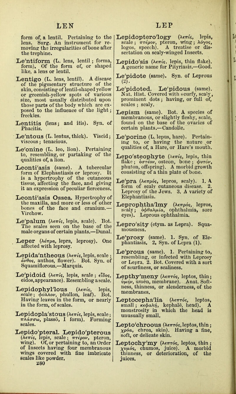 form of, a lentil. Pertaining to the lens. Surg. An instrument for re- moving the irregularities of bone after the trephine. Le'ntiform (L. lens, lentil; forma, form). Of the form of, or shaped like, a lens or lentil. Lentigo (L. lens, lentil). A disease of the pigmentary structure of the skin, consisting of lentil-shaped yellow or greenish-yellow spots of various size, most usually distributed upon those parts of the body which are ex- posed to the influence of the light; freckles. Lentitis (lens; and itis). Syn. of Phacitis. Le'ntous (L. lentus, thick). Viscid; viscous; tenacious. Le'onine (L. leo, lion). Pertaining to, resembling, or partaking of the qualities of, a lion. Leonti'asis (same). A tubercular form of Elephantiasis or leprosy. It is a hypertrophy of the cutaneous tissue, affecting the face, and giving it an expression of peculiar fierceness. Leonti'asis Ossea. Hypertrophy of the maxilla, and more or less of other bones of the face and cranium.— Virchow. Le'palum (Aem?, lepis, scale). Bot. The scales seen on the base of the male organs of certain plants.—Dunal. Leper (AeVpa, lepra, leprosy). One affected with leprosy. Lepida'ntheous (Acti-is, lepis, scale; avQos, anthos, flower). Bot. Syn. of Squamiflorous.—Marquis. Le'pidoid (Aem?, lepis, scale; elSo?, eidos, appearance). Resembling a scale. Lepidophyl'lous (Actn's, lepis, scale; 4>v\\ov, phullon, leaf). Bot. Having leaves in the form, or nearly in the form, of scales. Lepidopla'stous (A e™?, lepis, scale; ir\da<7(o, plasso, I form). Forming scales. Lepido'pteral. Lepido'pterous (Aeiris, lepis, scale; nrepov, pteron, wing). Of, or pertaining to, an Order of Insects having four membranous wings covered with fine imbricate scales like powder. 280 Lepidoptero'logy (Aem's, lepis, scale ; TTTepov, pteron, wing; Aoyos, logos, speech). A treatise or dis- sertation on scaly-winged Insects. Lepido'sis (Ae7ri's, lepis, thin flake). A generic name for Pityriasis.—Good. Le'pidote (same). Syn. of Leprous (2). Le'pidoted. Le'pidous (same). Nat. Hist. Covered with scurfy, scaly, prominent dots; having, or full of, scales ; scaly. Lepism (same). Bot. A species of membranous, or slightly fleshy, scale, found on the base of the ovaries of certain plants.—Candolle. Le'porine (L. lepus, hare). Pertain- ing to, or having the nature or qualities of, a Hare, or Hare’s mouth. Lepo'steophyte (Aeiu?, lepis, thin flake ; ocrreoi/, osteon, bone ; <\>vt6v, phuton, offspring). A morbid growth consisting of a thin plate of bone. Le'pra (Ae7rpo?, lepros, scaly). 1. A form of scaly cutaneous disease. 2. Leprosy of the Jews. 3. A variety of Elephantiasis. Leprophtha'lmy (Aeirpos, lepros, scaly; ocj)6a\p.ia, ophthalmia, sore eyes). Leprous ophthalmia. Lepro'sity (etym. as Lepra). Squa- mousness. Le'prosy (same). 1. Syn. of Ele- phantiasis. 2. Syn. of Lepra (1). Le'prous (same). 1. Pertaining to, resembling, or infected with Leprosy or Lepra. 2. Bot. Covered with a sort of scurfiness, or scaliness. Lepthy'meny (Actt-to?, leptos, thin; vp.rjv, umen, membrane). Anat. Soft- ness, thinness, or slenderness, of the membranes. Leptocepha'lia (Actt-to?, leptos, small; Ke<f>aAij, kephale, head). A monstrosity in which the head is unusually small. Lepto'chroous (Actt-to?, leptos, thin; xpoa, chroa, skin). Having a fine, soft, or delicate skin. Leptochy'my (Aem-os, leptos, thin ; xv/u-os, chumos, juice). A morbid thinness, or deterioration, of the juices.