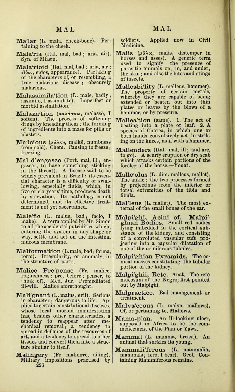 Ma'lar (L. mala, cheek-bone). Per- taining to the cheek. Mala'ria (Ital. mal, bad; aria, air). Syn. of Miasm. Mala'rioid (Ital. mal, bad; aria, air ; elSos, eidos, appearance). Partaking of the characters of, or resembling, a true malarious disease ; obscurely malarious. Malassimila'tion (L. male, badly; assimilo, I assimilate). Imperfect or morbid assimilation. Malaxa'tion (fj-akdo-aui, malasso, I soften). The process of softening drugs by kneading them ; the forming of ingredients into a mass for pills or plasters. Malcious (1u.dA.Ki7, malke, numbness from cold). Chem. Causing to freeze; Ireezing. Mal d’engasco (Port, mal, ill; en- gascar, to have something sticking in the throat). A disease said to be widely prevalent in Brazil: its essen- tial character is a difficulty of swal- lowing, especially fluids, which, in five or six years’time, produces death by starvation. Its pathology is not determined, and its effective treat- ment is not yet ascertained. Male'fic (L. malus, bad; facio, I make). A terra applied by Mr. Simon to all the accidental putridities which, entering the system in any shape or way, settle and act on the intestinal mucous membrane. Malforma'tion (L.mala, bad; forma, form). Irregularity, or anomaly, in the structure of parts. Malice Pre'pense (Fr. malice, roguishness ; pre, before ; penser, to think of). Med. Jur. Premeditated ill-will. Malice aforethought. Mali'gnant (L. malus, evil). Serious in character ; dangerous to life. Ap- plied to certain constitutional diseases, whose local morbid manifestation has, besides other characteristics, a tendency to reappear after me- chanical removal; a tendency to spread in defiance of the resources of art, and a tendency to spread to other tissues and convert them into a struc- ture similar to itself. Malingery (Fr. malingre, ailing). Military impositions practised by 296 soldiers. Applied now in Civil Medicine. Malis (1u.aA.1s, malis, distemper in horses and asses). A generic term used to signify the presence of parasitic animals on, in, and under, the skin; and also the bites and stings of insects. Malleability (L. malleus, hammer). The property of certain metals, whereby they are capable of being extended or beaten out into thin plates or leaves by the blows of a hammer, or by pressure. Mallea'tion (same). 1. The act of beating into a plate or leaf. 2. A species of Chorea, in which one or both hands convulsively act in strik- ing on the knees, as if with a hammer. Mallenders (Ital. mal, ill; and are, to go). A scurfy eruption or dry scab which attacks certain portions of the foreleg of the horse.—Youat. Malle'olus (L. dim. malleus, mallet). The ankle ; the two processes formed by projections from the inferior or tarsal extremities of the tibia and fibula. Mal'leus (L. mallet). The most ex- ternal of the small bones of the ear. Malpi'ghi, Acini of. Malpi'- ghian Bodies. Small red bodies lying imbedded in the cortical sub- stance of the kidney, and consisting of a convoluted vascular tuft pro- jecting into a capsular dilatation of one of the uriniferous tubules. Malpi'ghian Pyramids. The co- nical masses constituting the tubular portion of the kidney. Malpi'gliii, Bete. Anat. The rete mucosum of the Negro, first pointed out by Malpighi. Malpractice. Bad management or treatment. Malva'ceous (L. malva, mallows). Of, or pertaining to, Mallows. Mama-pian. An ill-looking ulcer, supposed in Africa to be the com- mencement of the Pian or Yaws. Mammal (L. mamma, breast). An animal that suckles its young. Mammali'ferous (L. mammalia, mammals; fero, 1 bear). Geol. Con- taining Mammiferous remains.