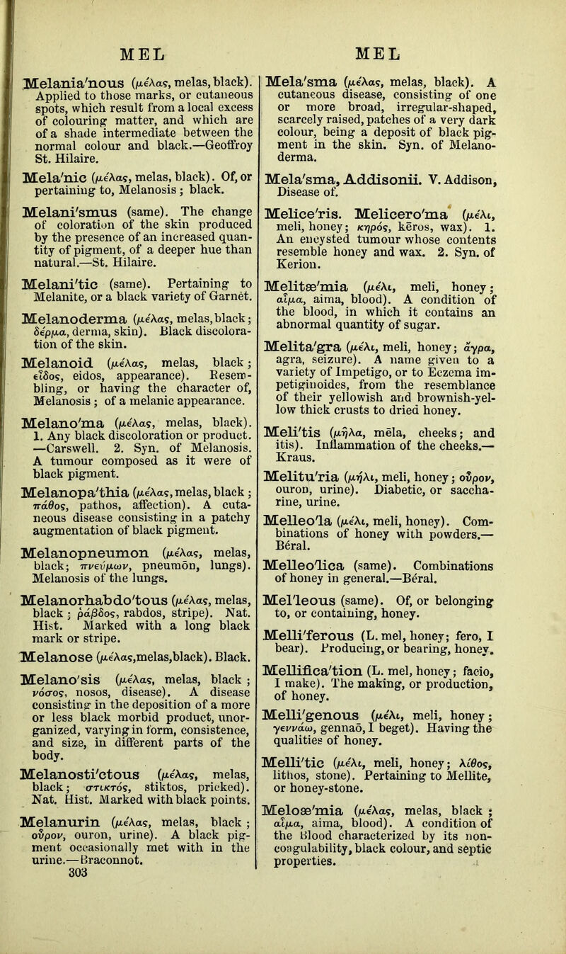 Melania'nous (pe'Aas, melas, black). Applied to those marks, or cutaneous spots, which result from a local excess of colouring1 matter, and which are of a shade intermediate between the normal colour and black.—Geoffroy St. Hilaire. Mela'nic (pe'Aa?, melas, black). Of, or pertaining to, Melanosis; black. Melani'smus (same). The change of coloration of the skin produced by the presence of an increased quan- tity of pigment, of a deeper hue than natural.—St. Hilaire. Melani'tic (same). Pertaining to Melanite, or a black variety of Garnet. Melanoderma (pe'Aas, melas,black; Se'ppa, derma, skin). Black discolora- tion of the skin. Melanoid (pe'Aas, melas, black; elSos, eidos, appearance). Kesero- bling, or having the character of. Melanosis ; of a melanic appearance. Melano'ma (pe'Aas, melas, black). 1. Any black discoloration or product. —Carswell. 2. Syn. of Melanosis. A tumour composed as it were of black pigment. Melanopa'thia OaeA.as, melas, black; ndOos, pathos, affection). A cuta- neous disease consisting in a patchy augmentation of black pigment. Melanopneumon (pe'Aas, melas, black; irvevfjLwv, pneumdn, lungs). Melanosis of the lungs. Melanorhabdo'tous (pe'Aas, melas, black ; pafi&os, rabdos, stripe). Nat. Hist. Marked with a long black mark or stripe. Melanose (pe'Aas,melas,black). Black. Melano'sis (pe'Aas, melas, black ; vocros, nosos, disease). A disease consisting in the deposition of a more or less black morbid product, unor- ganized, varying in form, consistence, and size, in different parts of the body. Melanosti'ctous (iae'Aas, melas, black; o-ti/ctos, stiktos, pricked). Nat. Hist. Marked with black points. Melanurin (pe'Aas, melas, black; oUpor, ouron, urine). A black pig- ment occasionally met with in the urin e.—Br aconnot. 303 Mela'sma (pe'Aas, melas, black). A cutaneous disease, consisting of one or more broad, irregular-shaped, scarcely raised, patches of a very dark colour, being a deposit of black pig- ment in the skin. Syn. of Melano- derma. Mela'sma, Addisonii. V. Addison, Disease of. Melice'ris. Melicero'ma (pe'Ai, meli, honey; /ajpos, keros, wax). 1. An encysted tumour whose contents resemble honey and wax. 2. Syn. of Kerion. Melitse'mia (pe'Ai, meli, honey ; alp,a, aima, blood). A condition of the blood, in which it contains an abnormal quantity of sugar. Melita'gra (pe'At, meli, honey; ay pa, agra, seizure). A name given to a variety of Impetigo, or to Eczema im- petiginoides, from the resemblance of their yellowish and brownish-yel- low thick crusts to dried honey. Meli'tis (pijAa, mela, cheeks; and itis). Inflammation of the cheeks.— Kraus. Melitu'ria (p>?Ai, meli, honey; ovpov, ouron, urine). Diabetic, or saccha- rine, urine. Melleo'la (pe'Ai, meli, honey). Com- binations of honey with powders.— Beral. Melleo'lica (same). Combinations of honey in general.—Beral. Mel'leous (same). Of, or belonging to, or containing, honey. Melli'ferous (L.mel, honey; fero, I bear). Producing, or bearing, honey. Melliflca'tion (L. mel, honey; facio, I make). The making, or production, of honey. Melli'genous (pe'Ai, meli, honey; yewaio, gennao, I beget). Having the qualities of honey. Melli'tie (peAt, meli, honey; \L8o<;, litiros, stone). Pertaining to Mellite, or honey-stone. Meloae'mia (pe'Aa?, melas, black ; alpa, aima, blood). A condition of the Blood characterized by its non- coagulability, black colour, and septic properties.