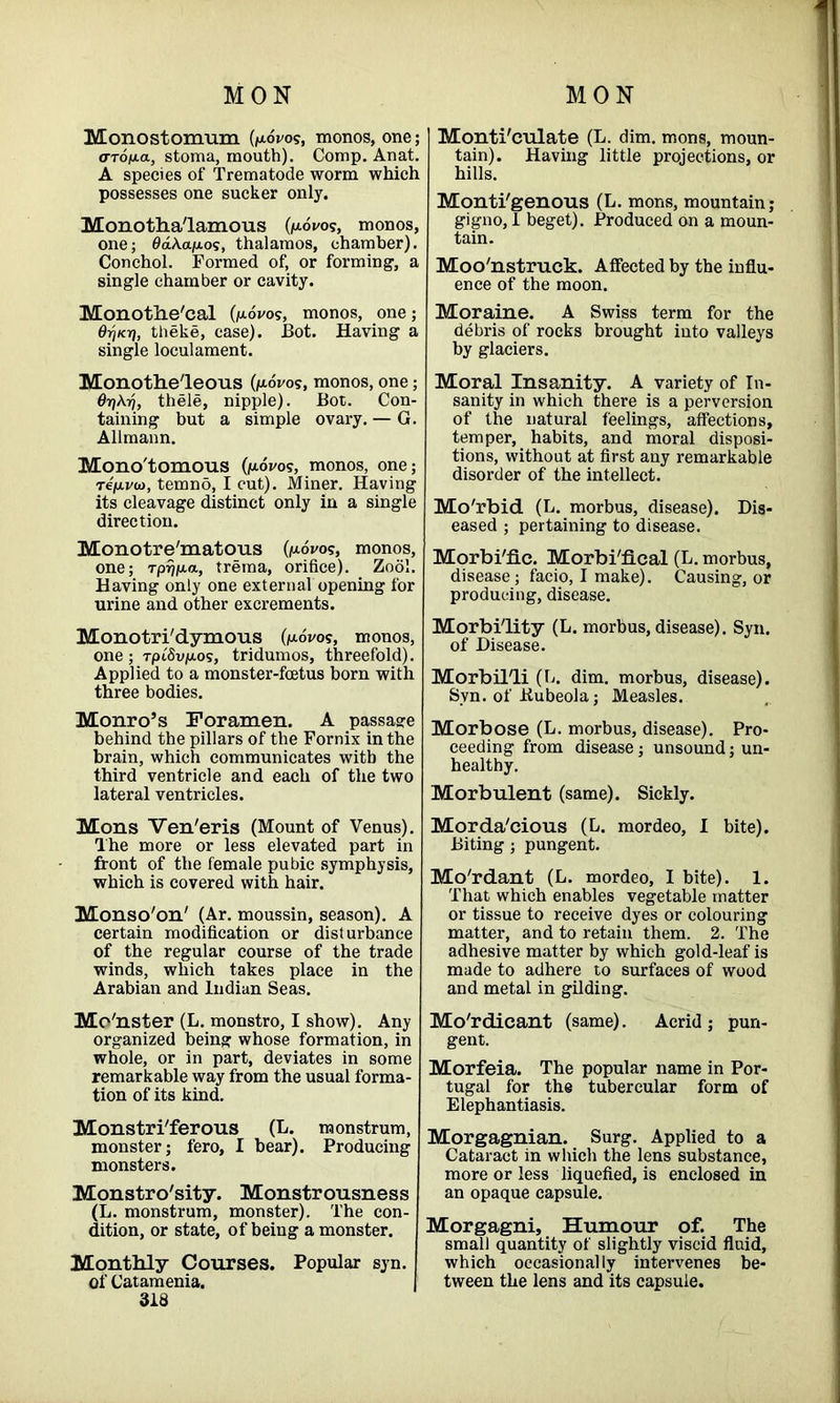 Monostomum (p.ovo?, monos, one; <TTojuta, stoma, mouth). Comp. Anat. A species of Trematode worm which possesses one sucker only. Monotha'lamous (/wos, monos, one; 0aA.ap.os, thalamos, chamber). Conchol. Formed of, or forming', a single chamber or cavity. Monothe'cal (p.dvos, monos, one; Oyicri, theke, case). Bot. Having a single loculament. Monti'culate (L. dim. mons, moun- tain). Having little projections, or hills. Monti'genous (L. mons, mountain; gigno, I beget). Produced on a moun- tain. Moo'nstruck. Affected by the influ- ence of the moon. Moraine. A Swiss term for the debris of rocks brought into valleys by glaciers. Monothe'leous (pwos, monos, one; 6rj\ri, thele, nipple). Bot. Con- taining but a simple ovary. — G. Allmann. Mono'tomous (p,ovos, monos, one; rep.vw, temno, I cut). Miner. Having its cleavage distinct only in a single direction. Monotre'matous (povos, monos, one; rp^pa, trema, orifice). Zoo!. Having only one external opening for urine and other excrements. Monotri'dymous (povos, monos, one; rpt'Svpos, tridumos, threefold). Applied to a monster-foetus born with three bodies. Monro’s Foramen. A passage behind the pillars of the Fornix in the brain, which communicates with the third ventricle and each of the two lateral ventricles. Mons Ven'eris (Mount of Venus). The more or less elevated part in front of the female pubic symphysis, which is covered with hair. Monso'on' (Ar. moussin, season). A certain modification or disturbance of the regular course of the trade winds, which takes place in the Arabian and Indian Seas. Mo'nster (L. monstro, I show). Any organized being whose formation, in whole, or in part, deviates in some remarkable way from the usual forma- tion of its kind. Monstri'ferous (L. monstrum, monster; fero, I bear). Producing monsters. Monstrosity. Monstrousness (L. monstrum, monster). The con- dition, or state, of being a monster. Monthly Courses. Popular syn. of Catamenia. 313 Moral Insanity. A variety of In- sanity in which there is a perversion of the natural feelings, affections, temper, habits, and moral disposi- tions, without at first any remarkable disorder of the intellect. Mo'rbid (L. morbus, disease). Dis- eased ; pertaining to disease. Morbi'fic. Morbi'fical (L. morbus, disease; facio, I make). Causing, or producing, disease. Morbidity (L. morbus, disease). Syn. of Disease. Morbil'li (L. dim. morbus, disease). Syn. of Bubeola; Measles. Morbose (L. morbus, disease). Pro- ceeding from disease; unsound; un- healthy. Morbulent (same). Sickly. Morda'cious (L. mordeo, I bite). Biting; pungent. Mo'rdant (L. mordeo, I bite). 1. That which enables vegetable matter or tissue to receive dyes or colouring matter, and to retain them. 2. The adhesive matter by which gold-leaf is made to adhere to surfaces of wood and metal in gilding. Mo'rdicant (same). Acrid; pun- gent. Morfeia. The popular name in Por- tugal for the tubercular form of Elephantiasis. Morgagnian. Surg. Applied to a Cataract in which the lens substance, more or less liquefied, is enclosed in an opaque capsule. Morgagni, Humour of. The small quantity of slightly viscid fluid, which occasionally intervenes be- tween the lens and its capsule.