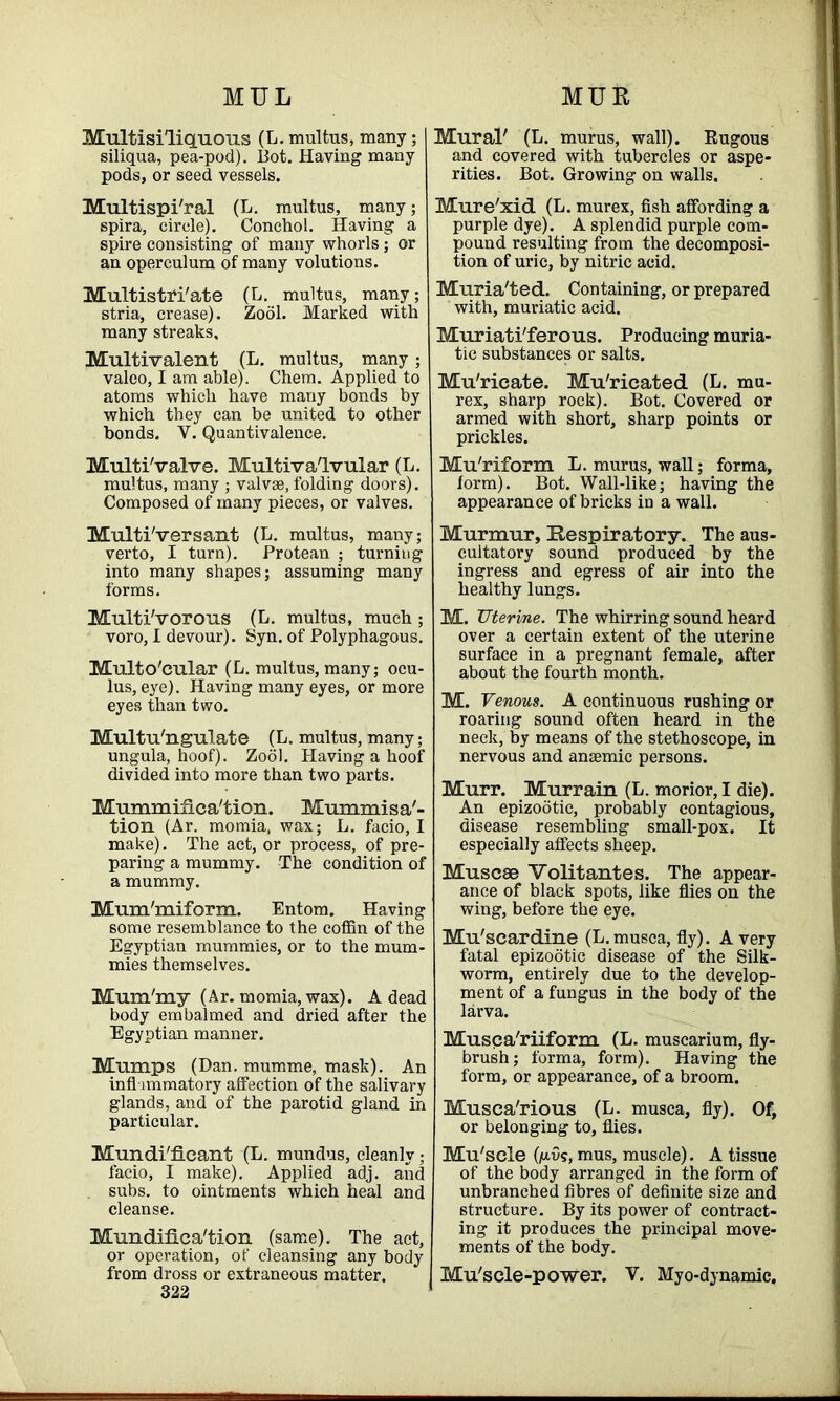 Mu.ltisiliq.uous (L. multus, many; siliqua, pea-pod). Bot. Having many pods, or seed vessels. Multispi'ral (L. multus, many; spira, circle). Conchoi. Having a spire consisting of many whorls; or an operculum of many volutions. Multistri/ate (L. multus, many; stria, crease). Zool. Marked with many streaks. Multivalent (L. multus, many ; valeo, I am able). Chem. Applied to atoms which have many bonds by which they can be united to other bonds. V. Quantivalence. Multi'valve. Multivalvular (L. multus, many ; valvse, folding doors). Composed of many pieces, or valves. Multi'versant (L. multus, many; verto, I turn). Protean ; turning into many shapes; assuming many forms. Multi'vorous (L. multus, much ; voro, I devour). Syn. of Polyphagous. Multo'cular (L. multus, many; ocu- lus, eye). Having many eyes, or more eyes than two. Multu'ngulate (L. multus, many; ungula, hoof). Zool. Having a hoof divided into more than two parts. Mummifica'tion. Mummisa'- tion (Ar. momia, wax; L. faeio, I make). The act, or process, of pre- paring a mummy. The condition of a mummy. Mum'miform. Entom. Having some resemblance to the coffin of the Egyptian mummies, or to the mum- mies themselves. Mum'my (Ar. momia, wax). A dead body embalmed and dried after the Egyptian manner. Mumps (Dan. mumme, mask). An inflammatory affection of the salivary glands, and of the parotid gland in particular. Mundi'ficant (L. mundus, cleanly ; facio, I make). Applied adj. and . subs, to ointments which heal and cleanse. Mundifica'tion (same). The act, or operation, of cleansing any body from dross or extraneous matter. 322 Mural' (L. murus, wall). Rugous and covered with tubercles or aspe- rities. Bot. Growing on walls. Mure'xid (L. murex, fish affording a purple dye). A splendid purple com- pound resulting from the decomposi- tion of uric, by nitric acid. Muria'ted. Containing, or prepared with, muriatic acid. Muriati'ferous. Producing muria- tic substances or salts. Mu'ricate. Mu'ricated (L. mu- rex, sharp rock). Bot. Covered or armed with short, sharp points or prickles. Mu'riform L. murus, wall; forma, form). Bot. Wall-like; having the appearance of bricks in a wall. Murmur, Respiratory. The aus- cultatory sound produced by the ingress and egress of air into the healthy lungs. M. Uterine. The whirring sound heard over a certain extent of the uterine surface in a pregnant female, after about the fourth month. M. Venous. A continuous rushing or roaring sound often heard in the neck, by means of the stethoscope, in nervous and anaemic persons. Murr. Murrain (L. morior, I die). An epizootic, probably contagious, disease resembling small-pox. It especially affects sheep. Muscse Volitantes. The appear- ance of black spots, like flies on the wing, before the eye. Mu'scardine (L.musca, fly). A very fatal epizootic disease of the Silk- worm, entirely due to the develop- ment of a fungus in the body of the larva. Musca'riiform (L. muscarium, fly- brush; forma, form). Having the form, or appearance, of a broom. Musca'rious (L. musca, fly). Of, or belonging to, flies. Mu'sele (ju.v?, mus, muscle). A tissue of the body arranged in the form of unbranched fibres of definite size and structure. By its power of contract- ing it produces the principal move- ments of the body. Mu'scle-power. V. Myo-dynamic.