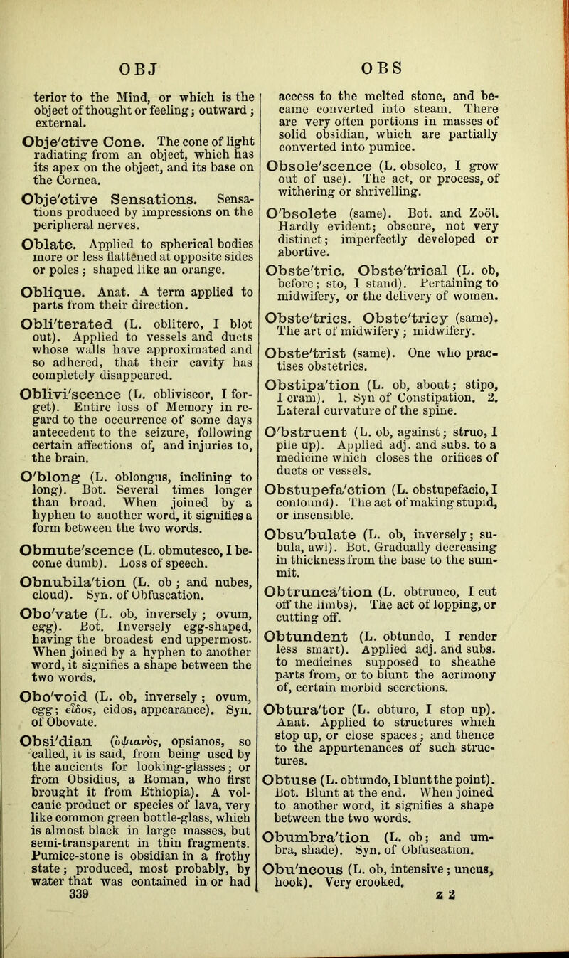 OBJ OBS terior to the Mind, or which is the object of thought or feeling; outward; external. Objective Cone. The cone of light radiating from an object, which has its apex on the object, and its base on the Cornea. Objective Sensations. Sensa- tions produced by impressions on the peripheral nerves. Oblate. Applied to spherical bodies more or less flattened at opposite sides or poles ; shaped like an orange. Oblique. Anat. A term applied to parts from their direction. Obliterated (L. oblitero, I blot out). Applied to vessels and ducts whose walls have approximated and so adhered, that their cavity has completely disappeared. Oblivi'scenee (L. obliviscor, I for- get). Entire loss of Memory in re- gard to the occurrence of some days antecedent to the seizure, following certain affections of, and injuries to, the brain. O'blong (L. oblongus, inclining to long). Bot. Several times longer than broad. When joined by a hyphen to another word, it signifles a form between the two words. Obmute'scence (L. obmuteseo, 1 be- come dumb). Loss of speech. Obnubila'tion (L. ob ; and nubes, cloud). Syn. of Obfuscation. Obo'vate (L. ob, inversely ; ovum, egg). Bot. Inversely egg-shaped, having the broadest end uppermost. When joined by a hyphen to another word, it signifies a shape between the two words. OboVoid (L. ob, inversely; ovum, egg; elSos, eidos, appearance). Syn. of Obovate. Obsi'dian (octavo?, opsianos, so called, it is said, from being used by the ancients for looking-glasses; or from Obsidius, a Roman, who first brought it from Ethiopia). A vol- canic product or species of lava, very like common green bottle-glass, which is almost black in large masses, but semi-transparent in thin fragments. Pumice-stone is obsidian in a frothy state; produced, most probably, by water that was contained in or had 339 access to the melted stone, and be- came converted into steam. There are very often portions in masses of solid obsidian, which are partially converted into pumice. Obsolescence (L. obsoleo, I grow out of use). The act, or process, of withering or shrivelling. O'bsolete (same). Bot. and Zool. Hardly evident; obscure, not very distinct; imperfectly developed or abortive. Obste'tric. Obste'trical (L. ob, before; sto, 1 stand). Pertaining to midwifery, or the delivery of women. Obste'trics. Obste'tricy (same). The art of midwifery ; midwifery. Obste'trist (same). One who prac- tises obstetrics. Obstipa'tion (L. ob, about; stipo, I cram). 1. Syn of Constipation. 2. Lateral curvature of the spine. Obstruent (L. ob, against; struo, I pile up). Applied adj. and subs, to a medicine which closes the orifices of ducts or vessels. Obstupefa'ction (L. obstupefacio, I conlound). The act of making stupid, or insensible. ObsuTmlate (L. ob, inversely; su- bula, awl). Bot. Gradually decreasing in thickness from the base to the sum- mit. Obtrunca'tion (L. obtrunco, I cut off' the limbs). 'Ike act of lopping, or cutting off. Obtundent (L. obtundo, I render less smart). Applied adj. and subs, to medicines supposed to sheathe parts from, or to blunt the acrimony of, certain morbid secretions. Obtura'tor (L. obturo, I stop up). Anat. Applied to structures which stop up, or close spaces; and thence to the appurtenances of such struc- tures. Obtuse (L. obtundo, I blunt the point). Bot. Blunt at the end. When joined to another word, it signifies a shape between the two words. Obumbra'tion (L. ob; and um- bra, shade). Syn. of Obfuscation. Obu'ncous (L. ob, intensive; uncus, hook). Very crooked. z 2