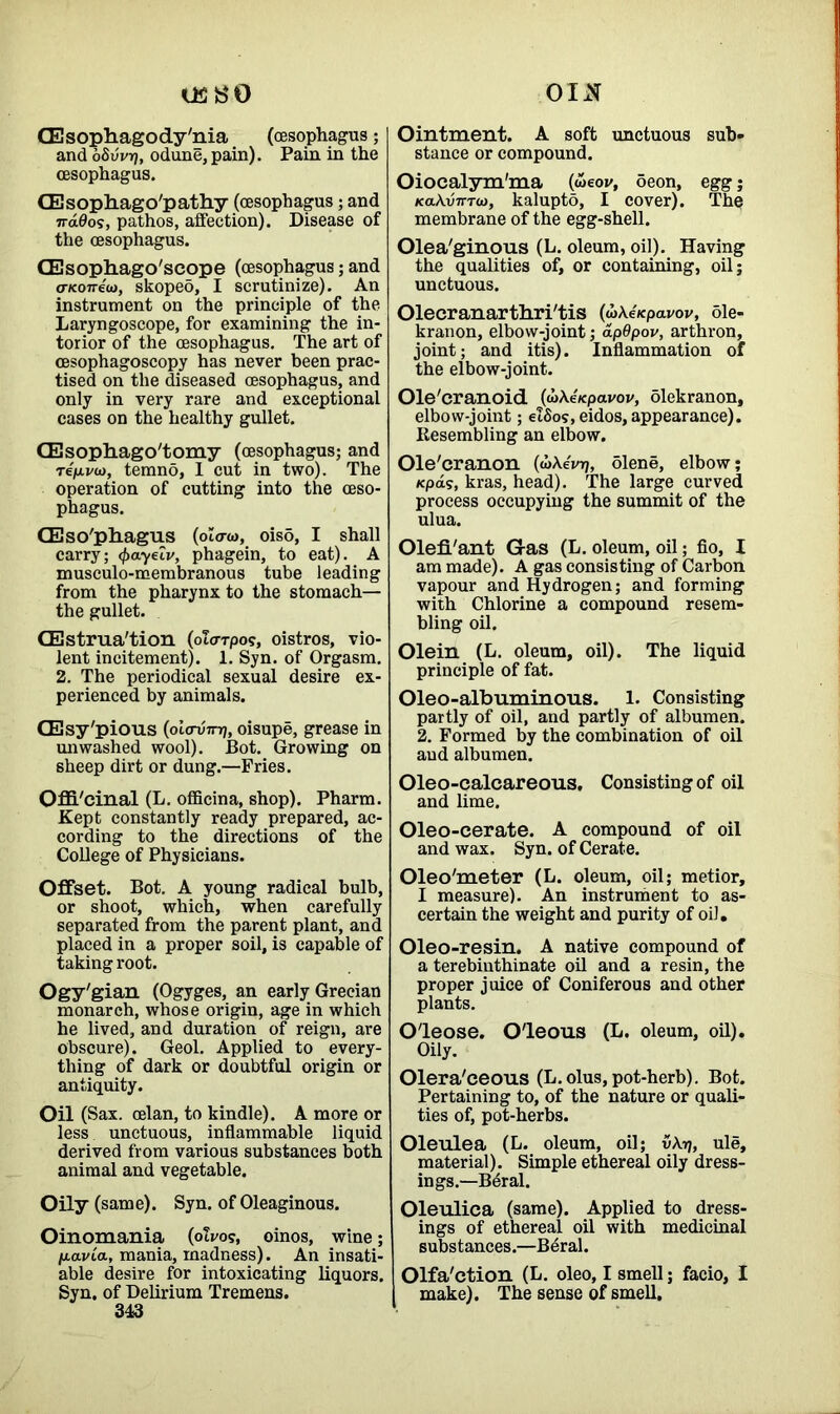 us so OIxN[ (Esophagody'nia (oesophagus; and oSvvr), odune, pain). Pain in the oesophagus. CEsopliago'pathy (oesophagus; and ndOos, pathos, affection). Disease of the oesophagus. GEsopliago'scope (oesophagus; and a-Koneu), skoped, I scrutinize). An instrument on the principle of the Laryngoscope, for examining the in- torior of the oesophagus. The art of oesophagoscopy has never been prac- tised on the diseased oesophagus, and only in very rare and exceptional cases on the healthy gullet. CEsophago'tomy (oesophagus; and rejuvo), temno, 1 cut in two). The operation of cutting into the oeso- phagus. CEso'pliagus (olaw, oiso, I shall carry; (frayelv, phagein, to eat). A musculo-membranous tube leading from the pharynx to the stomach— the gullet. CEstrua'tion (olorpos, oistros, vio- lent incitement). 1. Syn. of Orgasm. 2. The periodical sexual desire ex- perienced by animals. CEsy'pious (oio-umj, oisupe, grease in unwashed wool). Bot. Growing on sheep dirt or dung.—Pries. Offi'cinal (L. officina, shop). Pharm. Kept constantly ready prepared, ac- cording to the directions of the College of Physicians. Offset. Bot. A young radical bulb, or shoot, which, when carefully separated from the parent plant, and placed in a proper soil, is capable of taking root. Ogy'gian (Ogyges, an early Grecian monarch, whose origin, age in which he lived, and duration of reign, are obscure). Geol. Applied to every- thing of dark or doubtful origin or antiquity. Oil (Sax. celan, to kindle). A more or less unctuous, inflammable liquid derived from various substances both animal and vegetable. Oily (same). Syn. of Oleaginous. Oinomania (olvos, oinos, wine; ju-avta, mania, madness). An insati- able desire for intoxicating liquors. Syn. of Delirium Tremens. 343 Ointment. A soft unctuous sub- stance or compound. Oiocalym'ma (weov, 5eon, egg; KakvTTTO), kalupto, I cover). The membrane of the egg-shell. Olea'ginous (L. oleum, oil). Having the qualities of, or containing, oil; unctuous. Olecranarthri'tis (wXe/epai/ov, ole- kranon, elbow-joint; apOpov, arthron, joint; and itis). Inflammation of the elbow-joint. Ole'cranoid (wAe/cpavov, olekranon, elbow-joint; elSos,eidos, appearance). Resembling an elbow. Ole'eranon (wAeVrj, diene, elbow; /cpas, kras, head). The large curved process occupying the summit of the ulua. Olefl'ant G-as (L. oleum, oil; fio, I am made). A gas consisting of Carbon vapour and Hydrogen; and forming with Chlorine a compound resem- bling oil. Olein (L. oleum, oil). The liquid principle of fat. Oleo-albuminous. 1. Consisting partly of oil, and partly of albumen. 2. Formed by the combination of oil and albumen. Oleo-calcareous. Consisting of oil and lime. Oleo-cerate. A compound of oil and wax. Syn. of Cerate. Oleo'meter (L. oleum, oil; metior, I measure). An instrument to as- certain the weight and purity of oil. Oleo-resin. A native compound of a terebiuthinate oil and a resin, the proper juice of Coniferous and other plants. O'leose. O'leous (L. oleum, oil). Oily. Olera'ceous (L. olus, pot-herb). Bot. Pertaining to, of the nature or quali- ties of, pot-herbs. Oleulea (L. oleum, oil; vAtj, ule, material). Simple ethereal oily dress- ings.—Bdral. Oleulica (same). Applied to dress- ings of ethereal oil with medicinal substances.—Beral. Olfa'ction (L. oleo, I smell; facio, I make). The sense of smell.