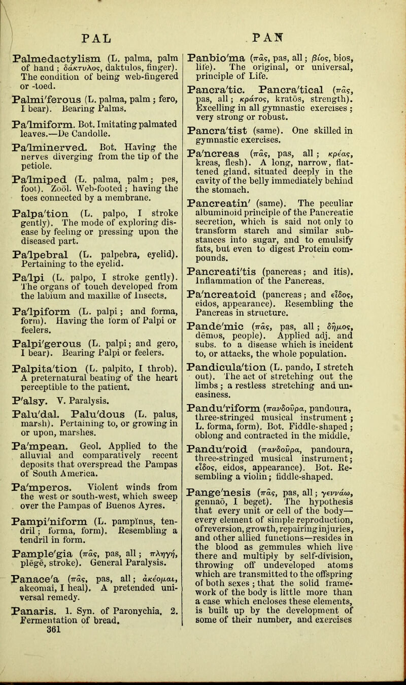 Palmedactylism (L. palma, palm of hand ; SolktvAo?, daktulos, finger). The condition of being web-fingered or -toed. Palmi'ferous (L. palma, palm; fero, I bear). Bearing Palms. Pa/1 mi form. Bot. Imitating palmated leaves.—De Candolle. Palminerved. Bot. Having the nerves diverging from the tip of the petiole. Palmiped (L. palma, palm; pes, foot). Zool. Web-footed; having the toes connected by a membrane. Palpa'tion (L. palpo, I stroke gently). The mode of exploring dis- ease by feeling or pressing upon the diseased part. Palpebral (L. palpebra, eyelid). Pertaining to the eyelid. Palpi (L. palpo, I stroke gently). The organs of touch developed from the labium and maxillie of Insects. Palpiform (L. palpi; and forma, form). Having the form of Palpi or feelers. Palpi'gerous (L. palpi; and gero, I bear). Bearing Palpi or feelers. Palpita'tion (L. palpito, I throb). A preternatural beating of the heart perceptible to the patient. P'alsy. Y. Paralysis. Palu'dal. Palu'dous (L. palus, marsh). Pertaining to, or growing in or upon, marshes. Pa'mpean. Geol. Applied to the alluvial and comparatively recent deposits that overspread the Pampas of South America. Pa'mperos. Violent winds from the west or south-west, which sweep over the Pampas of Buenos Ayres. Pampi'niform (L. pampinus, ten- dril ; forma, form). Resembling a tendril in form. Pample'gia (wds, pas, all; n\r)yrj, plege, stroke). General Paralysis. Panace'a (was, pas, all; d/ceojuat, akeomai, I heal). A pretended uni- versal remedy. Panaris. 1. Syn. of Paronychia. 2. Fermentation of bread. 361 Panbio'ma (was, pas, all; /3Zos, bios, life). The original, or universal, principle of Life. Pancra'tic. Pancra'tical (wds, pas, all; Kpa.ros, kratos, strength). Excelling in all gymnastic exercises ; very strong or robust. Pancra'tist (same). One skilled in gymnastic exercises. Pa'ncreas (wds, pas, all; icpeas, kreas, flesh). A long, narrow, flat- tened gland, situated deeply in the cavity of the belly immediately behind the stomach. Pan creatin' (same). The peculiar albuminoid principle of the Pancreatic secretion, which is said not only to transform starch and similar sub- stances into sugar, and to emulsify fats, but even to digest Protein com- pounds. Pancreati'tis (pancreas; and itis). Inflammation of the Pancreas. Pa'ncreatoid (pancreas; and eidos, eidos, appearance). Resembling the Pancreas in structure. Pande'mic (wds, pas, all; Srjp.os, demos, people). Applied adj. and subs, to a disease which is incident to, or attacks, the whole population. Pandicula'tion (L. pando, I stretch out). The act of stretching out the limbs ; a restless stretching and un- easiness. Pandu'riform (navSovpa, pandoura, three-stringed musical instrument ; L. forma, form). Bot. Fiddle-shaped ; oblong and contracted in the middle. Pandu'roid (navSovpa, pandoura, three-stringed musical instrument; etSos, eidos, appearance). Bot. Re- sembling a violin; fiddle-shaped. Pange'nesis (was, pas, all; yewdw, gennad, I beget). The hypothesis that every unit or cell of the body— every element of simple reproduction, ofreversion, growth, repairing injuries, and other allied functions—resides in the blood as gemmules which live there and multiply by self-division, throwing off undeveloped atoms which are transmitted to the offspring of both sexes ; that the solid frame- work of the body is little more than a case which encloses these elements, is built up by the development of some of their number, and exercises